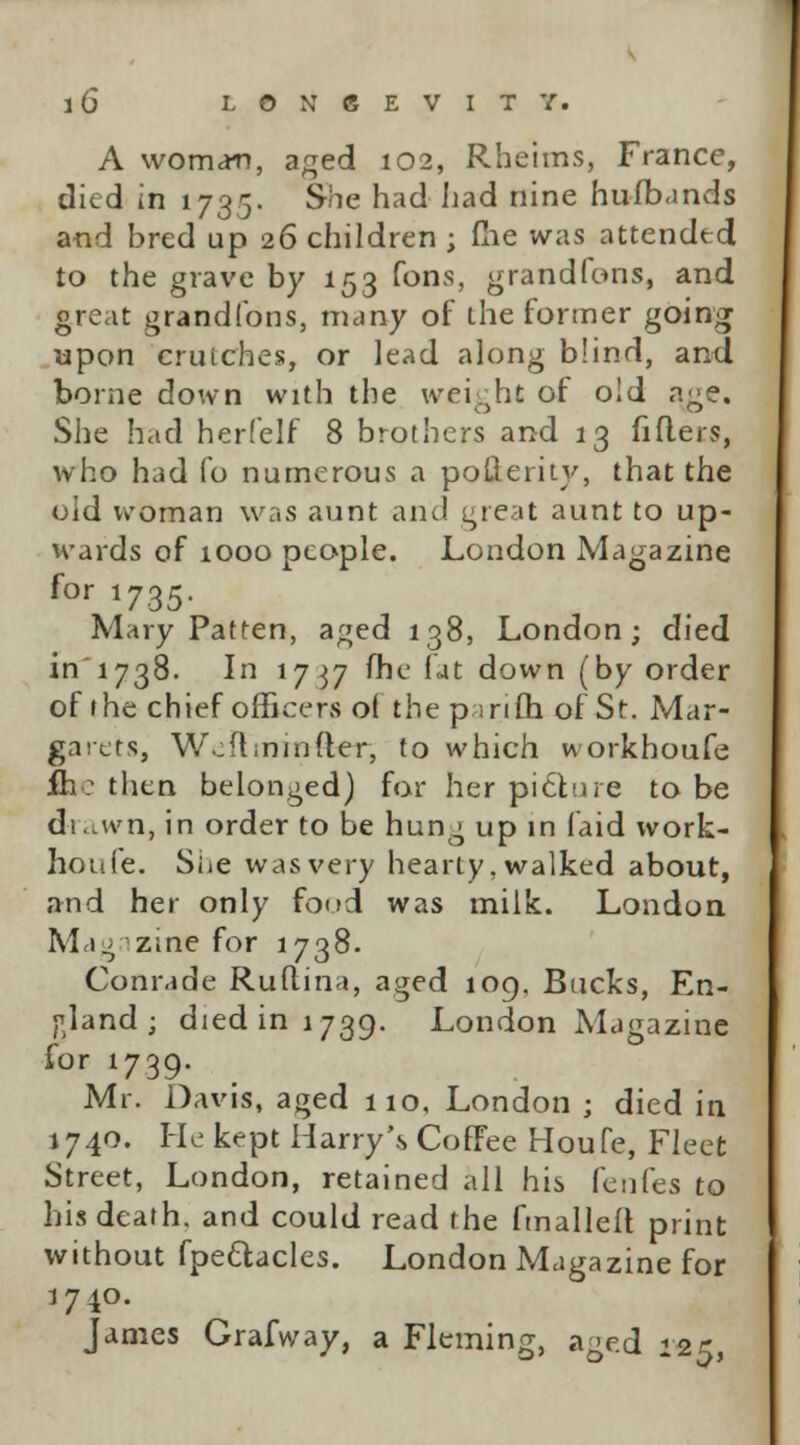 A woman, aged 102, Rheims, France, died in 1735. She had had nine hufbands and bred up 26 children ; Pne was attended to the grave by 153 Tons, grandfons, and great grandfons, many of the former going upon crutches, or lead along blind, and borne down with the weight of old age. She had herfelf 8 brothers and 13 lifters, who had fo numerous a poileriiy, that the old woman was aunt and great aunt to up- wards of 1000 people. London Magazine for 1735. Mary Patten, aged 138, London; died in 1738. In 1737 fhe fat down (by order of (he chief officers o( the p infh of St. Mar- garets, W.;ft minder, to which workhoufe file then belonged) for her picture to be drawn, in order to be hung up in laid work- houfe. She was very hearty, walked about, and her only food was milk. London Magazine for 1738. Conrade Ruftina, aged 109. Bucks, En- gland ; died in 1739. London Magazine for 1739. Mr. Davis, aged 110, London ; died in 1740. He kept Harry's Coffee Houfe, Fleet Street, London, retained all his [enies to his death, and could read the fmallelt print without fpe&acles. London Magazine for 1740. James Grafway, a Fleming, aged 125,