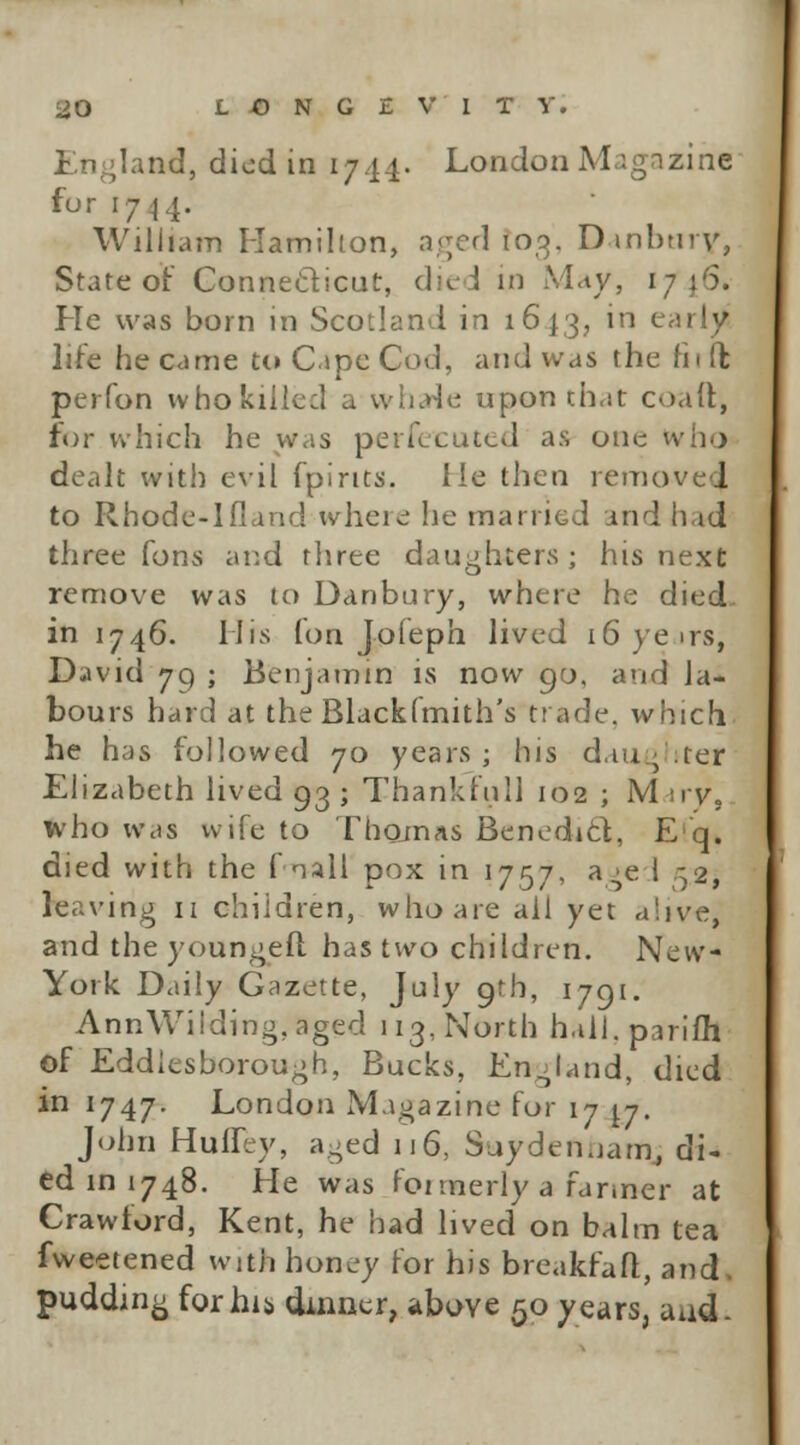 England, died in 1744. London Magazine fo r 1744. William Hamilton, aged 100. Danbtiry, State or Connecticut, died in May, 1746. He was born in Scotland in 1613, in early life he came to Cape Cod, and was the rii ft perfon who killed a wharie uponth.it coaft, for which he was perfetuted as one who dealt with evil fpirits. lie then remove! to Rhode-lfland where he married and had three fons and three daughters; his next remove was to Danbury, where he died. in 1746. His (on Jofeph lived 16 yens, David 79 ; Benjamin is now 90, and la- bours hard at the Blacklmith's trade, which, he has followed 70 years; his daughter Elizabeth lived 93 j Thankful! 102 ; Mary,, who was wife to Thomas Benedict, E q. died with the f nail pox in 1757, a^e 1 .32, leaving 11 children, who are all yet alive, and the youngeft has two children. New- York Daily Gazette, July 9th, 1791. Ann\Vilding,aged 113, North h.ill.parifh of Eddlesborough, Bucks, England, died in 1747. London Magazine for 17 \.j. John Huffry, aged 116, Suydemiam, di- ed in 1748. He was founerly a farmer at Crawford, Kent, he had lived on balm tea fweetened with honey for his breakfafl, and. pudding forhij, dinner, above 50 years, aud.