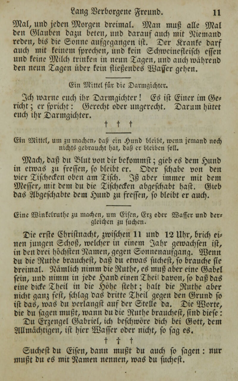 Wal, unb jeben borgen breimal. Wlan muß atte Wal ben ©tauben baju beten, unb barauf and) mit Wiemanb reben, btö bie (Sonne aufgegangen ffi. £)er Äranfe barf and) mit feinem fpred)en, unb fein @d)roeinefleifd) offen unb Feine Sfflild) trinfcu in neun Etagen, unb aud) roätyrenb ben neun £agcn über fein fließenbeö 2Bafler geben. (Sin bittet für bie £>armgicf)ter. 3cf) roarne end) ihr X)armgid)tcr! @ö iß (Siner im @e* ridjt; er fprid)t: @cred)t ober ungerecht. £)arum bittet end) ifyr £armgtd)ter. t t t ©in bittet, um gu machen» Daß ein £unb bleibt, wenn icmanb ned) md)t£ gebraucht l)at, bap et bleiben foll. Wad), baß bu 33fut üon bir befommft; gieb eö bem S)nnb in etroaö ju freien, fo bleibt er. Dber fcfjabe öon ben öier £tfd)ecfen oben am Zifd). 3ß aber immer mit bem ^ejjcr, mit bem bu bie £ifd)ecfen abgefdbabt baft. ©teb baö 2(bgefd)abte bem S&ttrib $u freffen, fo bleibt er aud). (Sine 2Btnfe(tutfjc $u machen, um (Sifcn, (Sr$ obet SSJaffec unb bet* Steigen ju fudjen. £ie erfte ßbrtftnadjt, aroifdjen 11 unb 12 Ubr, brid) ei* neu jungen ©cfyoß, welcher in einem 3abr qewadjfen ifr, in ben brei bödmen tarnen, gegen (Sonnenaufgang. 3Benn bu bie 9tutbe braud)e(t, baß bu etroaö fuebeft, fo brauche fte breimal. 9iäm[id) nimm bie Dtutbe, eö muß aber eine ©abet fein, unb nimm in jebe $anb einen £beii batton, fo baßbag eine biefe Zbeil in bie fyötye ftebt; tyalt bie .D^uttje aber uid)t gan$ feft, fd)fag baö britte 5^beit gegen ben ©runb fo ift baö, waö bu ücrlangjt auf ber ©teile ta. £>ie 2Borre, bie bu fagen mußt, wann bu tie Dfattbe braucfjeft, flnb biefe: £5u (Srjengef ©abrief, ich befcfjmöre iiid) bei ©oft, bem 2lUmäd)tigen, tjt bjer 2Baffer ober nidjt, fo fag eg, t t t (5ud)eft bu Qnfen, bann mußt bu and) fo fagen: nur mußt bu eö mit Warnen nennen, roaö bu fucfyefh