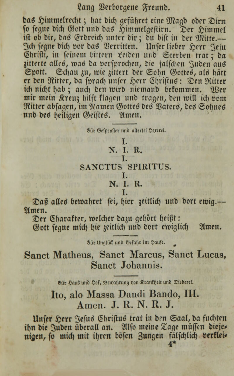 baö $immelred)t; t>at biet) cjefürjret eine gjjacjb ober £irn fo fegne biet) ®ott unb baö £>immclgeftirn. £er Fimmel tft ob bir, baö (Jrbrcid) unter bir; bn bift in ber glitte.— 3er» fegne bieb ttor baö 23erritten. Unfer lieber $err 3efu (Sbrifti, in feinem birtern Reiben unb (Sterben trat; ba gitterte alletf, roaö ba üerfprocrjen, bie falfdien 3»ben auö (gpott. getrau ju, roie gittert ber gobn ©otteö, ale? hätt er ben Dritter, ba fprad) unfer £err Gl)rifru6: £en Dritter icrj nierjt bab ; aud) ben roirb nietnanb bcfomiuen. Ußer mir mein Äreuj r>ilft flagen unb tragen, ben will id) vom bitter abfagen, im Warnen ©otteö beö 23atcrö, beö ©oi)neö nnb beö ^eiligen ©eifteö. Slmen. 5üt C5cfpcn(lct nnö aOcrlei £ej«rei. I. N. I. R. I. SANCTUS SPIRITUS. I. N. I. R. I. Daß alleö bewahret fei, t)ier jettlid) unb bort eroig.— Slmen. Der (Sfjarafter, welcher baju gebort beißt: @ott fegne mid) t)ie jeitlid) nnb bort eroiglid) SImen. Siir Unglikt ttnö ©efaljc im £aufe. Sanct Matheus, Sanct Marens, Sanct Lucas, Sanct Johannis. Sür £auJ unJ £of, SBcivaljrmig vor fltanffjcit uni) Dieberei. Ito, alo Massa Dandi Bande-, III. Amen. J. R. N. R. J. Unfer $err Sefuö ßbriftaä trat in b?n ©aal, ba fud)ten ihn bie Suben überall an. Sllfo meine £age muffen bieje* niaen, fo mid) mit itjren böfen 3»«ß«» fälfdjlid) öcrfleü 4*