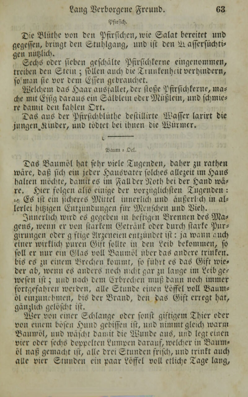 £ie SMiitbc oon ben 9Mtr(tcf}en, mic (Salat bereitet nnb gegeffen, bringt cen Stuhlgang, nnb ift ben sü affcrfüdjti* gen milp(id). £cd)tf ober fteben gcfdnilte ^fir(Td)fertic eingenommen, treiben cen Stein ; joUen aud) t>ie £innr'ent)tüoerr)inbern, fo man fie öor bem offen gebrauchet. gßeldjein bad fyaav auffallet, ber Roß? ^ftrjidjferne, nof die mit (Sffig oaraiiö ein Sälblem ober 9)ciu)lcm, nnb fdjmie* re bannt ben fahlen Ort. £aö aue ber 9)ftrftd)blütl)e befltffirte ULJa(fcr larirt bie jungen,Jtmbcr, unb tobtet bei üuicn bie 9Bürmer, 85011111 = flet. £aö SBaumöl bat [ehr üiele llngcnben, baber gn ratben »äre, baf; (ict) ein jeber $auättaterfoldjeö aUejettim$au$ halten mochte, bamlted im Kaliber Sßott) bei ber £anb tvä* re. $ier folgen aljo einige ber öorjitglid)flen £ngenbcn : <-> (Stf tft ein jidicreo ÜJiittel innerlich, nnb änfcrld) in aU lerlei billigen Sntjünbungen für ÜHenfdjen nnb Viel). 3nnerlidi ttnrb eo gegeben in heftigen brennen beö SKa* genes, menn er yon ftarfem ©etränf ober bnrd) ftarfc ^nr* girungen ober g ftige SIrjcneien entjünbet ift: ja nv.nn aid) einer mir flieh puren ©tft feilte in ben Vcib befommen, fo feil er nur ein ©laö öoll SSaumol itberbaö anbere trmfen. biö cö 311 einem SMrcdjen fomrnr, )\> fuhrt eö baä ©ifr mie» ber ab, wenn eä anberö nod) mdvtgargu lange im Cetba,;* roefen ift; unb nad) bem (Srbredien muß bann nod) immer fortgefahren »erben, alle ©tnnbe einen ?öffel »oll Saum* öl ein$iuuhmen, bto ber SBranb, ben baes ©ift erregt b;af, gänilidi geibfcht ift. SuJer oou einer gd)lange ober fonfl giftigem £bicr ober von einem böfen £unb gebijfen ift, nnb nimmt glcidi mann 93aumöl, unb mafchr bamit bie 2ßunbe and, unb legt einen vier ober fedjö boppelten Vnmeen baranf, mcldicr in 95aum* öl naf; gemacht ift, alle brei gtunben frtfeh, nnb trinft and) alle Pier ©tunben ein paar ?öffel »oll ctlidje £age lang,