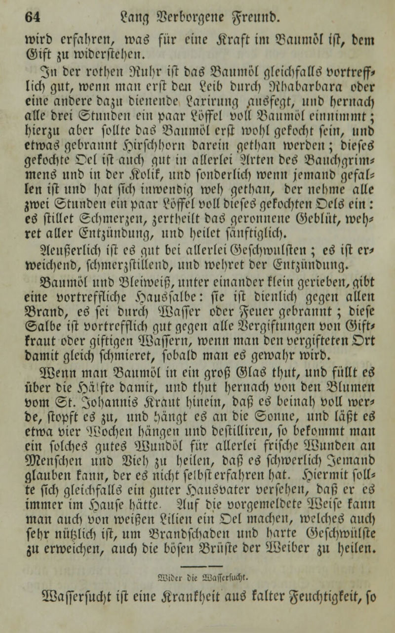 wirb erfahren, wa$ für eine Straft im SauntM ift, bem @tft iju wibcrjreben. 3n ber rotben JKubr ift baö SBaumöl gteidjfalTö t»orfreff* lief) gut, wenn man erft beat 8eü> buref) 9?f)abarbara ober eine anbere ba,$u btenenbe ?arirung auöfegr, unb fjcrnad) alle brei ©tunben ein paar ?öffel öOU SBaumöl einnimmt; hierzu aber follte baö Söaum&I erft wohl gefodfyt fein, unb ctroaä gebrannt $trfd)f)orn tavein getban werben; biefetf gefocf)te Del ift anef) gut in allerfei Slrten betf ©aHdjgrim* ntenä unb in ber Äolif, unb fonberfid) wenn jemanb gefaf* len ift unb bat ffd) tuwenbig web getban, ber nehme alle groei ©tunben ein paar Söffet roll btefeö gefeilten Dcltf ein : eö Rillet (gcfymerjen, jertbetft baö geronnene öebfüt, web,* ret aller (futjünbung, unb heilet fäuftiglid). 2feußerlid) ift eö gut bei allerlei ©efcfywulfren ; eö ift er* Wetdjenb, fd)iner$ftiifenb, unb wehret ber Qnttjünbung. SSaumöt unb 33feiweiß, unter einanber flein gerieben, gibt eine vortreffliche §auäfalbe: fie ift btenlicf) gegen äffen Söranb, eö fei bnrd) $ßafjer ober Reiter gebrannt; biefe ©atbe tfl t>ortreffIid> gut gegen alle Vergiftungen fcon ®ift* Fraut ober giftigen ^öajfern, wenn man ben vergifteten £)rt bamit gfeid) fdunicret, fobafb man eö gewahr wirb. 3ßenn man Taumel in ein groß ®faö tl)ut, unb füllt eö über bie frä'.fte bamit, unb tb/ut hernad) von ben SBlumen üom ©t. 3ol)anniö Äraut f)tnein, baß ctf beinah »oll wer* be, [topft c3 ju, unb hängt eö an bie Sonne, unb läßt cö etwa tiier ^i!ocf)cu hängen unb bcftillircn, fo befommt mau ein fofdjeä auteö 9Bunböl für allerlei frifd>c üBunbe« an SLTcenfdjen unb Sieb ju heilen, ba$ eö fd)wcr(id) Jemanb glauben fann, ber e3 nicf)t felbfierfahren h^- hiermit foll* te jTd) glefcftfaffö ein guter JftauSöater öerfeben, baii er cö immer im £»aufe hätte. 2(nf bie öorgemelbete üßeife fann man and) öon weißen Milien ein £)el inadien, weldicö aud) febr nül^lid) ift, um SBranbfdjaben unb harte Wefdiwüffte ju erweichen, and) bie böfen Sßrüfre ber UBeiber ju l)eilen. SBfter tie 2üaiFcrfiicl)t. 5öajferfud)t ift eine Äranfljcit'auö falter geudjtigfcit, fo