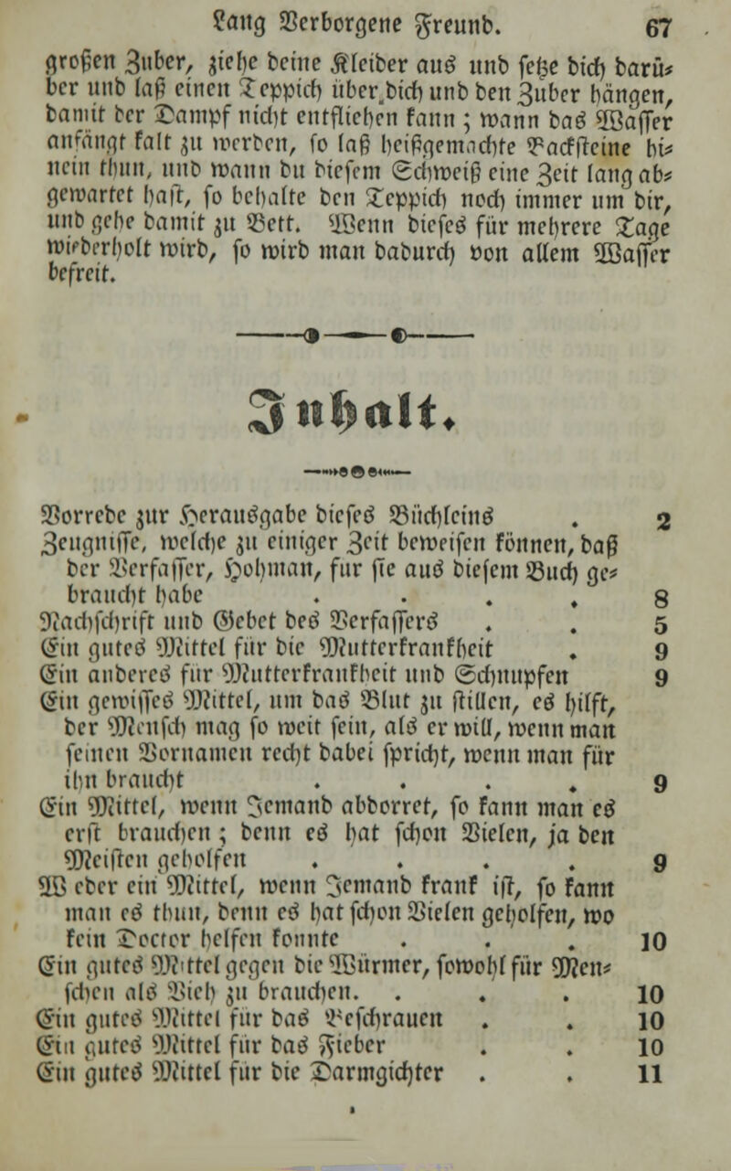 großen 3nber, jtelje bcine ßletber ouö unb fefce btd> barü* bcr unb faß einen Teppich, über,btchunbben3uber hängen, bannt bcr £ampf nicht entfliehen fann ; wann baö Gaffer anfftiwt Palt ju werben, fo lag heipgemaebte ^aeffteine ht* nein thun, unb mann bu btefem (Schweiß eine 3eit lang ab* gewartet baft, fo behalte ben Teppich noch, immer um bir, nnb gebe bamit 31t JBett. ®enn biefcö für mehrere £age wvbnljolt wirb, fo wirb man babureb »on allem ÜBaifer befreit. —9—■ §>■—- 3«f>rtlt. SSorrcbe jnr jöeranögabe biefetf SSücf)lctnö . 2 3engniJTe, welche m einiger 3n't bewetfen Fbitneit, baß bcr SSerfaffer, £obman, für fie au$ biefem Such, ge* braucht habe ♦ • . . 8 Dcachfchrtft nnb &cbet beö Serfajfertf . . 5 (£in gnteö 9J<ittel für bie 9)(iittcrFranFbeit . 9 @in anbereö für Wnttcrfranfbcit unb Schnupfen 9 (5in geroijfeö Mittel, um baö 23lut ju ftillcn, c6 Ijilfr, ber teufet) mag fo rocit fein, al6 er roill, wenn man feinen Sßornamcn recht babei fprict)t, wenn mau für ihn braucht 9 ©in Mittel, wenn ^emanb abborret, fo fann man cd erft brauchen ; beim eö l)at fch.on Sielen, ja ben Reiften geholfen .... 9 äBeber ein Mittel, wenn 3entanb Frnnf ift, fo Fann man cd fhuu, beim c$ hat fchon Sielen geholfen, wo Fein Wörter helfen fonnte ... 10 Gin gured QRittd gegen bie dünner, fowobl für 2Üen* fcluMi nli Siel) ju brauchen. . . . 10 (Sin gurrt SDWttel für baö ^efebraucn . . 10 (frtn gurrt Mittel für bad lieber . . 10 @in gureä Mittel für bie £armgid)rcr . . 11