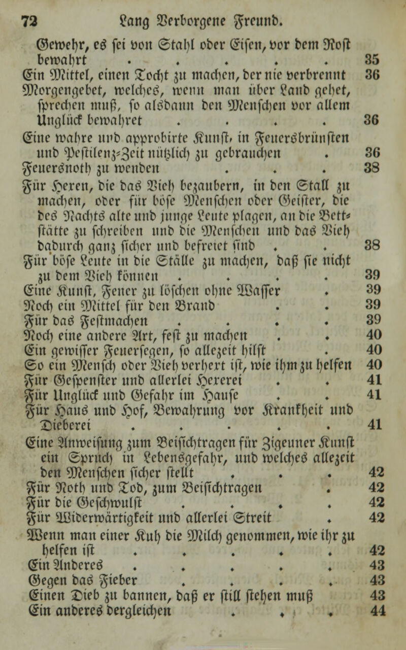 ©eroer/r, eö fei oon Btaljl ober (£tfcn, oor bem D?ofl bewahrt ... . .35 Cnn 9Diittel, einen Zod)t 31t mad)cn,bernic nerbrennt 36 Sftorgcngebet, weldjeö, trenn man über i'nub (\chct, fpfedten muß, fo altfbaun ben yjjcufdjeu ftor allem Ungliicf bewaljret .... 36 (5tne roabre ni'b approbirte $unfr» in fteiterdbrünfren nnb ^efhlei^Scit nüfclid) 31t gebrauchen . 36 gfeuerönoth 31t roenben ... 38 gür Syren, bie baö SL>tc!> bezaubern, in ben Stall 31t madten, ober für böfe Sföenfcfyen ober ©etfler, tic beö 9iad)tö alfe nnb junge Ceute plagen, an bie 2Vtt* fftitte 31t (d)rcibcn nnb bie üWenfcfien nnb batf SSiel) bqbnrcrt ganj jtcfjer nnb befreiet ftnb . . 38 gür'böfe ?cnte in bie Stalle 31t madjen, baß ffc ntdjt jn beut Siel) tonnen .... 39 (Sine Äunft/ $cncr 31t (öfcfyen ol)tic ^Baffer . 39 3ffed) ein Mittel für ben «raub . . 39 $ür baö $c|rmad)en 39 9?cd) eine anbere 2lrt, feft 31t machen . . 40 (Sin gettriffer ^cticrfegen, fo allezeit l)ilft . 40 ©0 ein SKenfd) ober Sieb oerbert i|t, rote tfym 31t l)elfen 40 ftür ©efpenfter nnb allerlei &crcrei . . 41 ftitr Uttglücf nnb ©cfal)r im £anfc . . 41 gür $auö unb £of, SBcroaljwng fcor Äranfljcit nnb Dieberei ... , .41 ©ine Slnrocifung 311m S3eiftd)tragen für 3ißPuner Äirafl ein Sprndfin i'ebeitöqefabr, unb rocldjeö allejcit ben 5Kcnfd)en f!ct>cr ftelit ... 42 $ür 3lot\) nnb £ob, gum 23ciftd)tragen . 42 pr bie ©efdmmlft .... 42 gür $IUbcrroärtigfeit unb allerlei Streit . 42 2öenn matt einer &ul) bie SKild) genommen, roieiljr 3U helfen ijt 42 (SinSlnbereö . . . .43 ©egen bat? lieber .... 43 ©inen £ieb 31t bannen, baß er (tili jtcfyett muß 43 @in anbereg bergleidjen ♦ . 44