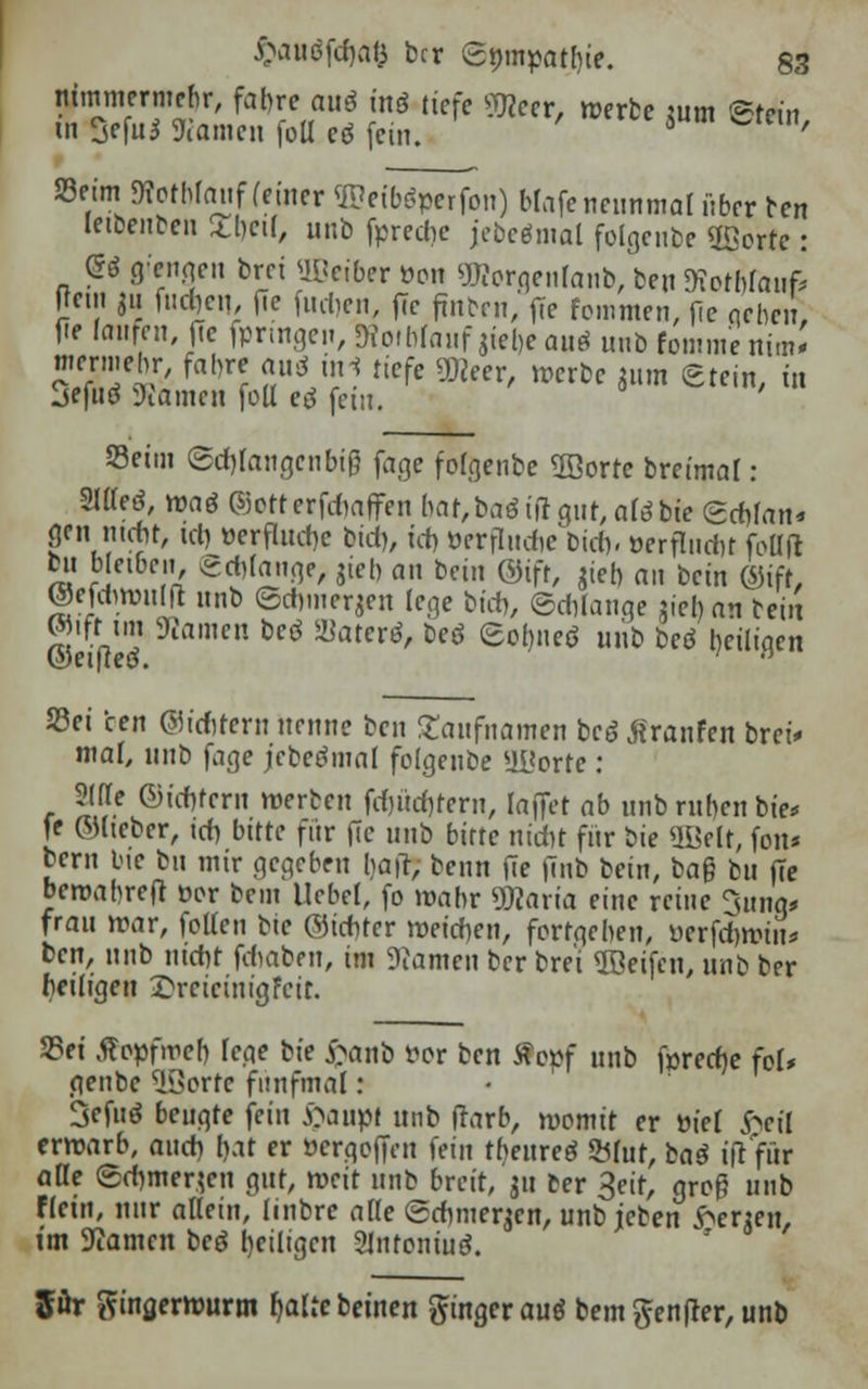 nümnermebr, fahre auö inö tiefe «Meer, werbe mm ©fein in Sefu* Kamen fotl eö (ein. 5 ^ '' Seim Kotbf auf (einer 35?eib$perfon) Mafe neunmal über ben letbenben ,U)cil, unb fpredie jebcömal folgende üßorre: (5* Mengen brct Oßeiber »on «tfcorqcnranb/beu Kothfaufc Rein j« fachen, fle fachen, ffe (inbfn, ffe femmen, )le qcbcu, fie (anren, ffe fprtngen, 9?otbfanf jiel)e auö unb fommenim* mermehr, fahre aivS ini tiefe SDceer, »erbe gum Stein, in jefuö Kamen foll e$ fem. S3eitn ©d)Iangcnbi§ fage fofgenbe 2öorre breimal: SlOeö, waö ©orterfchaffen I>at,baö ift gut, aTö bie Schfan* gen mehr, ich »erflucbc bich, tcf> »erfludic^tcb, »erflnchr foüft bu bleiben (Schlange, 5tcb an bein ©ifr, gieb an bein ©iff, ©efdwullt unb ©chmergen lege bich, Schlange gieban bei« S3ei cen Sichrem nenne ben £anfnamen bc6 ßranfen brei* mal, unb fage jcbetfmal folgenbe aüortc: Sljf ©ichfern werben fd)üd)fern, taflet ab unb ruben bie* je ©lieber, id) bitte für fie unb bitte nicht für bie ÜÖelt, fon* bem bie bn mir gegeben tjafl; beim ffe |7nb bein, ba§ bu ffe bewabreft oc-r bem Hebel, fo wahr «Maria eine reine 3unq* frau war, lolleti bie ©ichter weichen, fortgeben, üerfchwiu* ben, nnb nicht fchaben, im Kamen ber bre'i Reifen, unb ber heiligen £rcicinigFcit. 25et Äopfwch fege bie £anb vor ben tfepf unb fprecfje fol* genbe (iÖortc fünfmal: Scfuö beugte fein ftaupt unb (rarb, womit er tuet ^eil erwarb, auch bat er »ergoffen fein tbeureä &mt, baß ifr für äße ©chmergen gut, weit unb breit, gu ber S^ groß unb fletn, nur allein, iinbre alle Schmergcn, unb jeben bergen, im Kamen bee? heiligen 2Jntoniue?. ffür tfingerwurm r/atte beuten ftingerauö bem$en|rer, unb