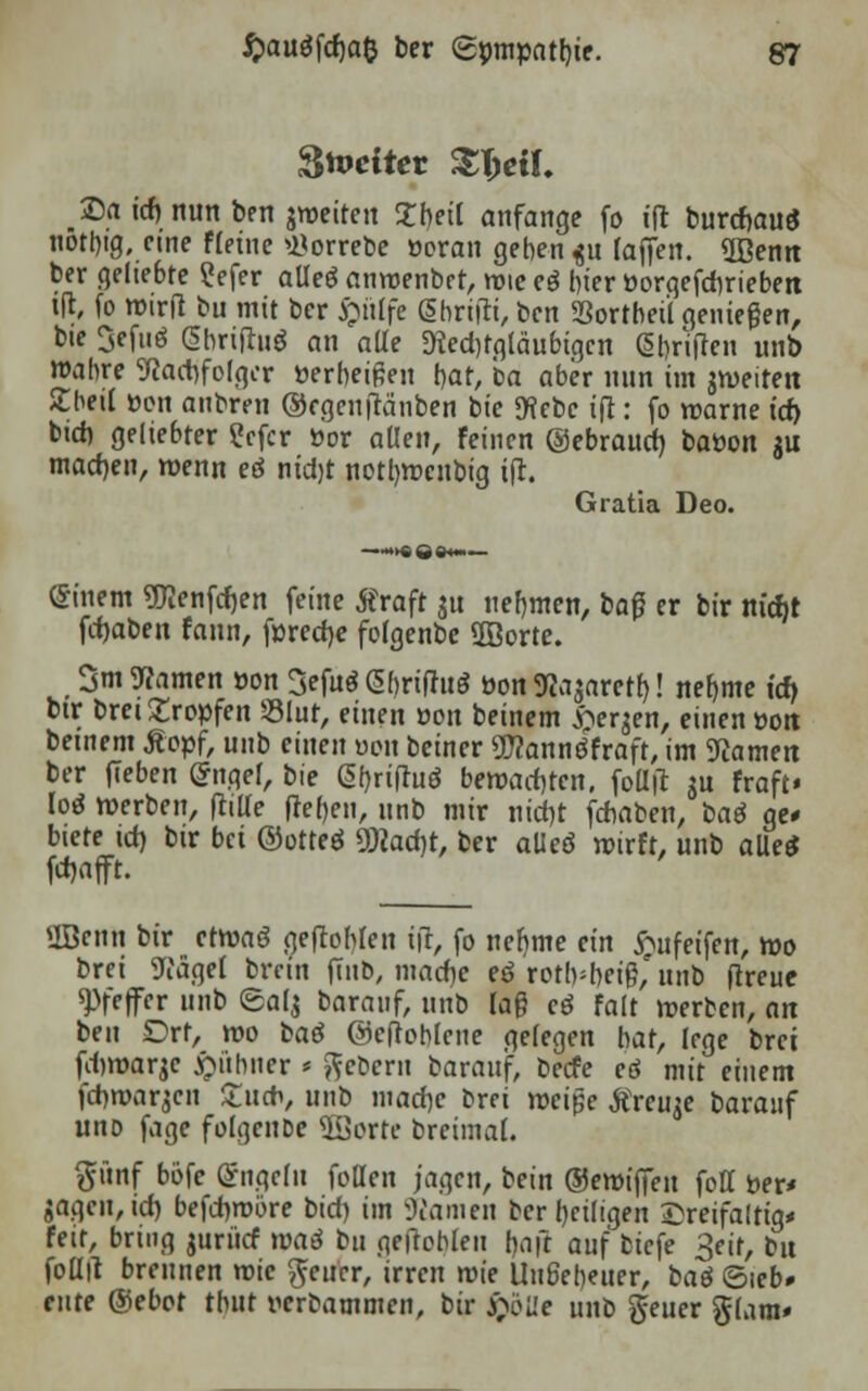 Zweiter Xfyil. ®a id) nun ben ^weiten 2beil anfange fo ift burcr>au$ uötbig, eine fleine »Horrebe öeran geben $u (äffen, «ffienn ber geliebte ?efer aüeö anmenbet, wie eö hier üorgefdirieben id, fo wirft bu mit ber #trtfe ghrifii, ben Sßortbett genießen, bie 3efuö (Sbriftuö an ade D?ed)fgläubigcn GJbViften unb wahre 9?ad)folger öerbeißen bar, ba aber nun im aweiten £bei( üen anbren ®rgen(Mnben bie «Hebe ifl: fo warne id) btd) geliebter £cfcr öor allen, feinen ©ebraud) baüon $u machen, wenn eä nid)t notl)Wcnbig ifl. Gratia Deo. einem «Fienfcfjen feine tfraft $u nehmen, ba£ er bir nic&t fcfjaben fann, föredje folgenbe 5Borte. 3m tarnen oon 3efu$<S&rifhiö öon 9to$arert)! nehme id) btr brei Kröpfen Slur, einen »on beinern bergen, einen »on betnem Äopf, unb einen üon beiner üflannöfrafr, im Kamen ber fieben Grnqel, bie @briftuö bewachten, foll|t $u fraft« loa werben, (hlle |?e()en, unb mir nid)t febaben, ba$ ge* biete td) btr bei ©orteö üRadjr, ber alleö wirft, unb alle* Wafft SBenn btr etwaö geflöhten i(r, fo nehme ein £ufeifen, wo brei 9tfägel brein ftnb, mad)e eö rotlvbeif^unb (treue Pfeffer unb ©alj baranf, unb lag cd fair werben, an ben Ort, wo baö ©cftohlcue gelegen bat, lege brei fdwarje kühner * Gebern baranf, beefe eä mit einem fd)war,$cn £ucb, unb madjc brei tveipe Streute barauf uno fage folgeuDe 2Borte breimal. ftünf bofe Engeln foüen jagen, bein ©ewiffen foff Der« gagcn,id) befdnrore bid) im tarnen ber heiligen dreifältig* feit, bring jurücf \mä bu geftobleu tjaft auf biefe 3eit, bu foüil brennen wie Reiter, irren wie Ungeheuer, baö ©leb» eute ®ebot tbut rerbammen, bir $>ö'de unb geuer glam*