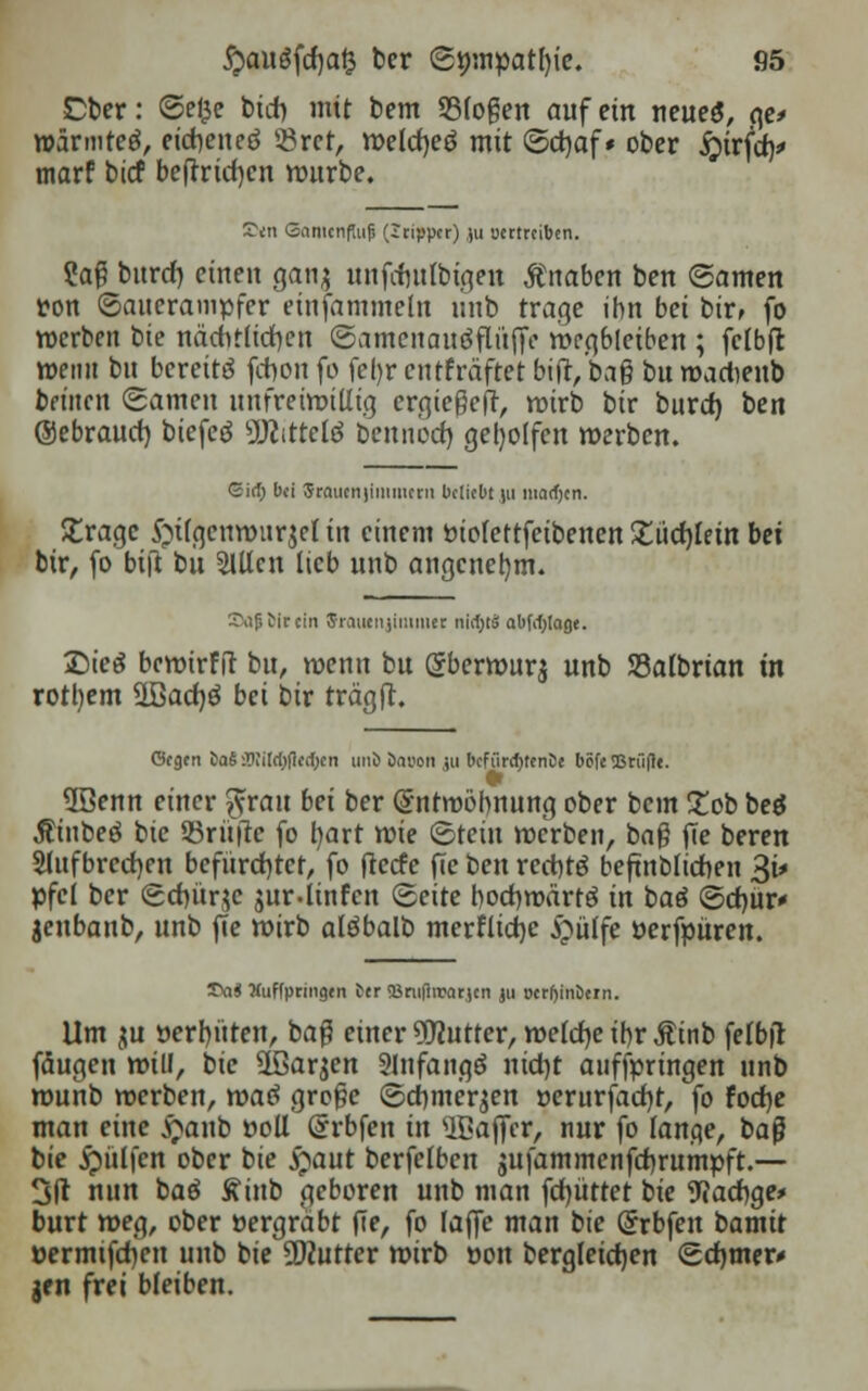 Cber: Se£e btcb, mit bem 33(oßen auf ein neueö, ge> wärmtet, eicheneö $rct, welcfyeö mit Sd)af* ober jjirfch/ marf btcf beftrtdjcn würbe. S>m Gamcnfaifs (itippcr) ju ycrtrciben. Saß bitrcf) einen ganj unfcftulb^e« Änaben ben ©amen »on Sauerampfer einfammeln unb trage ihn bei bir, fo werben bie nächtlichen SamcitauöfltifjV wegbleiben ; fclbft weint bu bereite fchon fo fel)r entfräftet bift/bag bu wadieub beuten Samen unfreiwillig ergießeft, wirb bir burd) ben ©ebraurf) biefeö 9J?ittcltf beuiibd) geholfen werben. ©ict; bd Srautnjiuimern beliebt |u macfjcn. £ragc £ii(genwitr$el in einem »iofettfetbenen £üd)lein bei bir, fo bi|t bu 2lUcn lieb unb angenehm. £\ifitircin Sraucnjiniiuet nlfyt abfofylage. £)te$ bcwtrfft bu, wenn bu Qjberwurj unb Söalbrian in rotl)em 2Bad)ö bei bir trägft. (ScQtn taSOTürtjficfOcti unö banon ,;u bcfürtyenCe böfe SBrfifle. 5Benn einer $xau bei ber Entwöhnung ober bem £ob beö Äittbeö bie Prüfte fo tyart wie Stein werben, baß fle beren SUtfbrccfyen befürchtet, fo fteefe fte ben rechte beftnbltchen %i* pfei ber Sdjürje jur-linfcn Seite hochwärtö in baö Schür* jenbanb, unb fie wirb alöbalb merflid)e £ülfe öerfpüren. Tai Xuffpringtn fctr <Brufirratjcn ju Derfjinbtrn. Um ju »erbitten, baß einer Butter, welche ihr Ätnb felbit fäugen will, bie äßarjen SlnfangS nid)t aufbringen unb wuhb werben, tvaö große Schmerlen »erurfadjt, fo fod}e man eine £anb »oll (Srbfen in SBafler, nur fo lange, baß bte hülfen ober bie #aut berfelbcn gufammenfdjrumpft.— 3(1 nun baö Äittb geboren unb man fluttet bie Madige* burt weg, ober »ergräbt fle, fo laffe man bie Ghrbfen bamit »ermtfdjen unb bie Butter wirb »on bergleicfyen Sdjmer* gen frei bleiben.