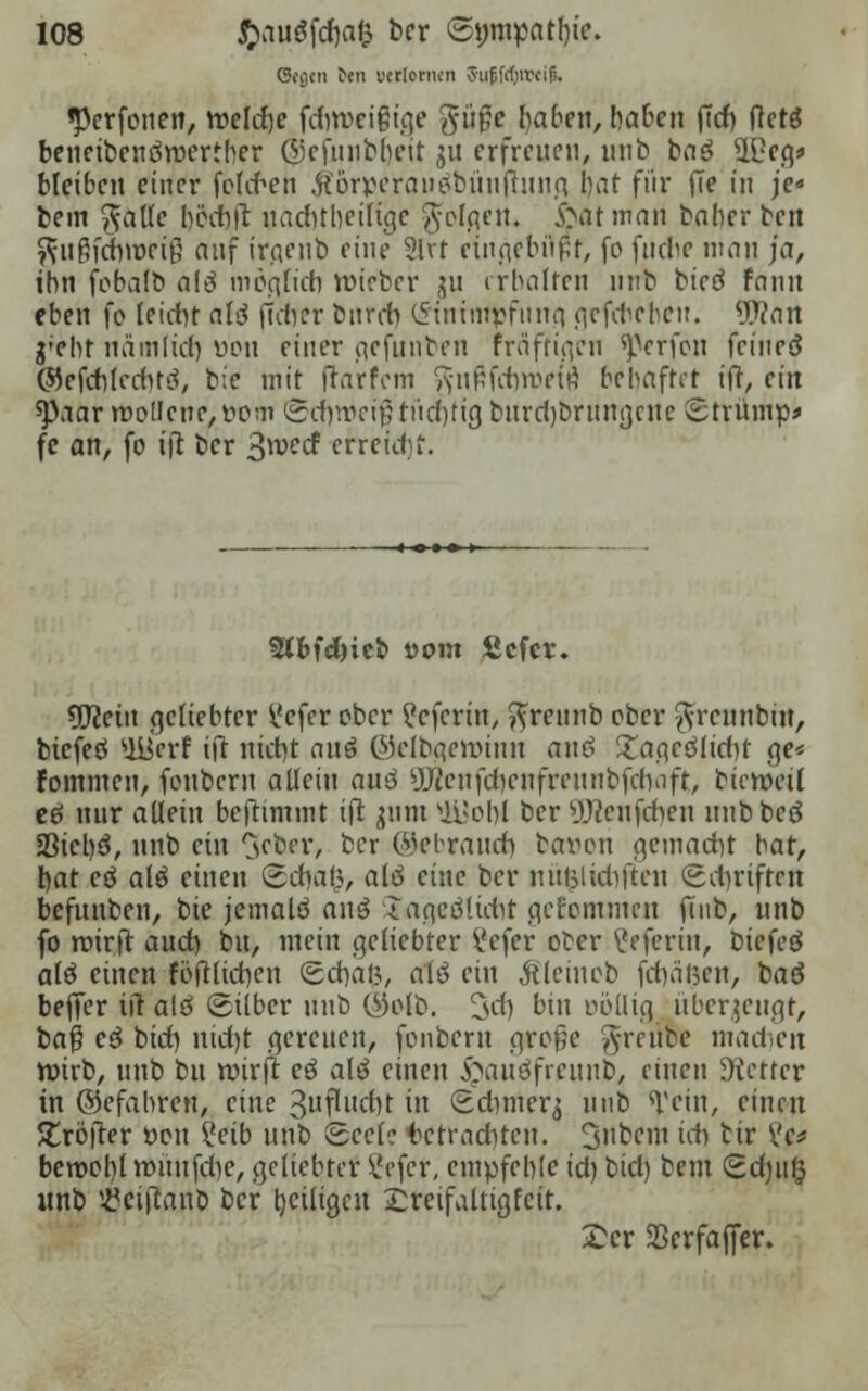 Gegen ten ucriornen 3u|;frf)ircif). «Perfonen, weifte fcrjweißuje güfe Reiben, haben |7cb fictö beneibendroertber ©cfunbbeit ju erfreuen, unb baö Sffieg* bleiben einer fohten $örperau$bünihinfq bat für (Te in je« bem gäfle böcrtit uacfttbetltge folgen. Star man baher ben ^ußfebvoeiß auf irgenb eine 2lvr etngebflpf, fo fudie man ja, ihn fobalb a\$ möglich roieber ^u erhalten unb bictf fann eben fo leicht als (Tctyer bnreb (Sin impf nun gefcbeheit. Wmt g'eht nämlidj üon einer aefunben fräfttqcn ^erfon feineä ©efcblcduti, bie mit frarfem ft-nftfehroeu) behaftet ift, ein tyaar roolIene,t>om tScrjwei#rücf)fig burdjbrungcuc istrümp* fc an, fo t|t ber Sw* efreidjf. 5tbfd)icb vom ßefer. sfflein geliebter i'cfcr ober ^efertn, ftreunb ober ftreunbin, biefeö '»üierf ift nictit an$ (Mclbgeroinn anß £agcöiid)t ge* foinmen, fonbern allein au6 yji'cnfdjenfreunbfdiofr, bicroeü eö nur allein benimmt ift jum ULI o hl ber yjteufcbcn mibbcö 5Bicl)ö, unb ein ^etev, ber ©ebrauri) baven gemacht bat, bat eö alö einen ©djafc, alö eine ber nuljlidiften (Schriften befunben, bie jemalö anö ijagfiölübt genommen fmb, unb fo rotrfr auet) bu, mein geliebter i'cfer ober \Jeferin, biefeö alö einen foftltcbcn Sdbafc, alö ein Äleinob fragen, baö beffer iit alö gilber unb (VMb. 3>cf) bin oöllig überzeugt, baß c3 bid) nid)t gereuen, fonbern große ^reube machen roirb, unb bu wirft eö ali einen &auöfmtub, einen Wetter in ©efahren, eine 3uflitd)t in (Bdimerj unb sVein, einen JTröfter tton i'eib unb Scelo betrachten. 3nbcm id) tir Vc* beroobl voünfche, geliebter Vefcr, empfehle id) bid) beut Sdjiifc unb iöeiflanb ber heiligen dreifältig feit. £er Sßerfaffer.