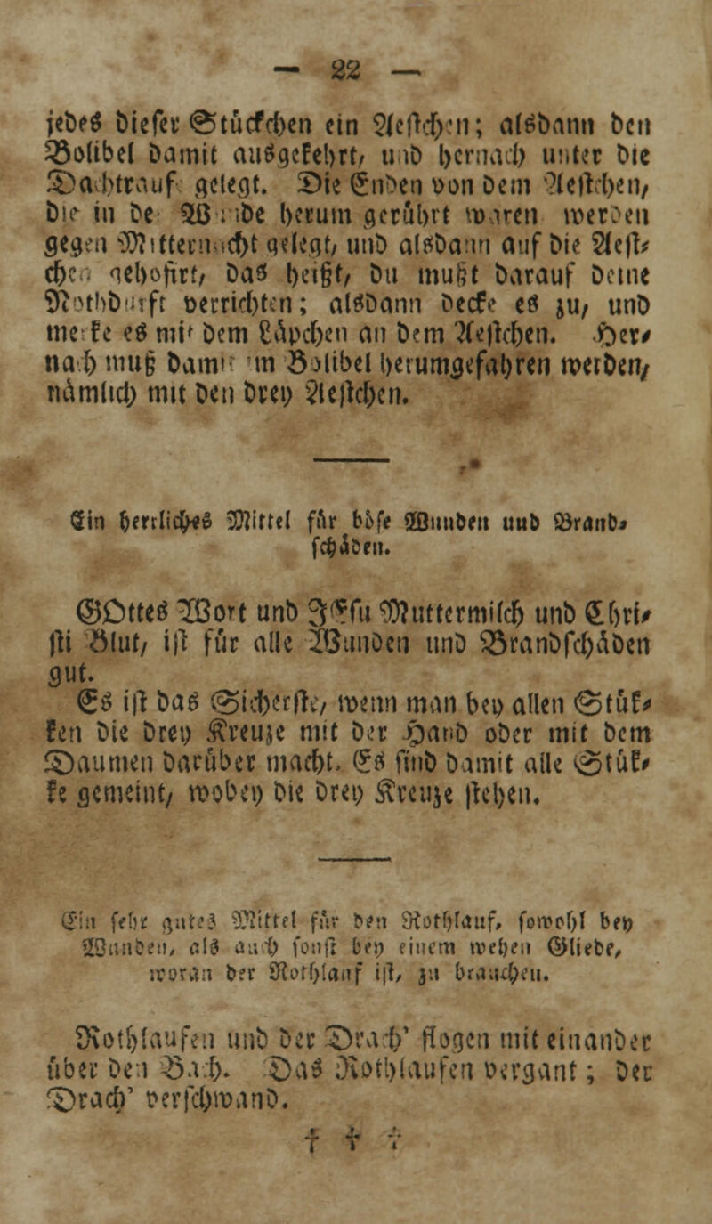 jeDeS Diefer @tuefd)en ein 2Jc|W;:n; aftfDann bcti 33olibel Damit auögcfcl>rt/ u iD l>crnacl> unter Die £>a;l>trauf- gelegt. £>ie SnDca »on Dem ^letlljen, Dj.e mi De £ß; ;De l)ecum aerübrt Maren roerDeu servil -lD7sttetn id>t qeiegt, unD alfsDami auf Die 2le|fr c^c qebojtttf Das t)ei§t/ Du mu§t Darauf Deine ftotbfcurft t>errid)ten; altfDann Dect> eö ju/ unD nterfe e$ mi» Dem CÄpc&en an Dem Belleben, fyer* na l; mu§ Dam» m ÖMibel l>et umgefahren nw&efy namlid; mit Den Drei; 2te)td;cn. Sin &mli#«$ Mittel fftr b£»fe 2Qnn&en uub öranb» ©Otteö Ißort unD 3(?Tu 3)?uttermi(cfj unD £&tU fti Ödit/ i|l für ade iöunDen unD 33ranDfd)ÄDen gut. £$ i|t Das @icberfr*/ wenn man bep allen «Stuf* fen Die Drei) Äreuje mit Dl'u rjanD oDer mit Dem Räumen Darüber mad)t, (?ä fiuD Damit aile ^tuF* fe gemeint/ wobei) Die Drei; Äreuje |tcl>en. Sin fW)* guteä Mittel für ?><»!! SÄorfjfauf, fon>pf)l bet? SBiMbeu* eis au$ foult Im; einem treten ©itebf, woran b?r Slorfjlanf i|l/ 3-i brausen. SKotfjlaufen unD Der .^rad)1 flogen miteiuanDer über Den £a& £>a$ Diotl)(aufen oergant; Der ^rad)' t>erfd;it>anD.