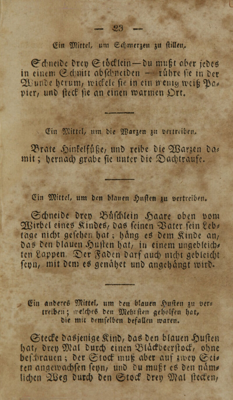 _ 33 — Gin Witte!, um 6c(;.nierjen ju ftiöeti.. ^dbneib« Drei) (^tocflcin—Du mu&t ober jeDes in einem (£cl;mtt abfd^netben — rühre fie in Der <2i urae Ijcruni/ rcicfcle ft^ in ein nciu^ tvctfe ^a* Vier/ unD freci fie (in einen warmen Ort. diu Mittel, um bie 5Parjfn 2» immiben, ^rafe £inFdfu§e; tint) reibe Die 9H3ar;ien bev mit; l)emacl) grabe fie unter Die £)acl)traufc. Gin TOte!, um ben binnen puffen ju twtrciben. (ScbneiDe Drct) 35ufcWein £aare oben Dom 2£irbel eines ÄinDeev Dae feinen 'SBater fein £eb> tage nid)t acfel)en fyat; bang e$ Dem £inDe an/ öaö Den blauen Jpujten i>at/ in einem ungebleidv ten Rappen 5)er JaDen Darf aud) mebt gebleut fer;n, mit Dem eö genäljet unD angelangt votrD. Gin anbcreS Mittel, um ben blauen Ruften ju üer= treiben; ^e!ct>6 beu Sföehtften geholfen fyat, bie mit betnfelben befallen «raren. (gteefe Dasjenige £inD, Da*3 Den blauen J^ufren bat, Drei) SDMI Durct? einen Q3lactbccrfrocf/ oljne bef^raucn ; Der (gioct mufc aber auf jnucp (£ci* ten angeiuadjfen feom mtD Du mußt e$ Den näm* liefen äiieg Durct; Den t^toef Drei; 9#al liefern