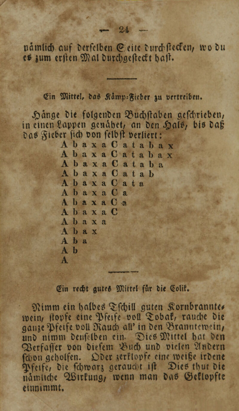 tiamlid) auf terfelben <£eitc turtfflccfen/ wo tu t* jum crimen 5D7al burcl;gc|tetft batf* <2in SWittel, bog flärrtp.-gieber ju vertreiben. Jpänae fcie folgenden 53ud)jlaben aefebrieben/ in einen Sappen senabet, an Öen Jpalfy bis Da§ Daä lieber fieb üon felbjt »erliert: AbaxaCatabax AbaxaCatabax AbaxaCataba AbaxaCatab AbaxaCata A b a x a C a A b a x a C a A b a x a C A b a x a A b a x A b a A b A Sin reef^t gute« Mittel für fcie (Solih Sftimm ein balbeä Qrfd;iU guten £ornbrannte# wein/ [topfe eine pfeife t>eü ^obaf, rauebe £>ie ganje pfeife fcoli Dvaucb aü' in ben 93ramrtett>eiri/ unD nimm Denselben ein. TMe«9J?ittel bot fcen Sßerfafler fcon liefern ^ueb unt) vielen $nbern fci)on geboffen. Dfcer aerftopf* eine roei§e irfccne pfeife/ fcte febroarj aerauat ift S)i«* tbut Die nämliche %ufunfl/ wenn man &a$ ©eflopfte einnimmt.