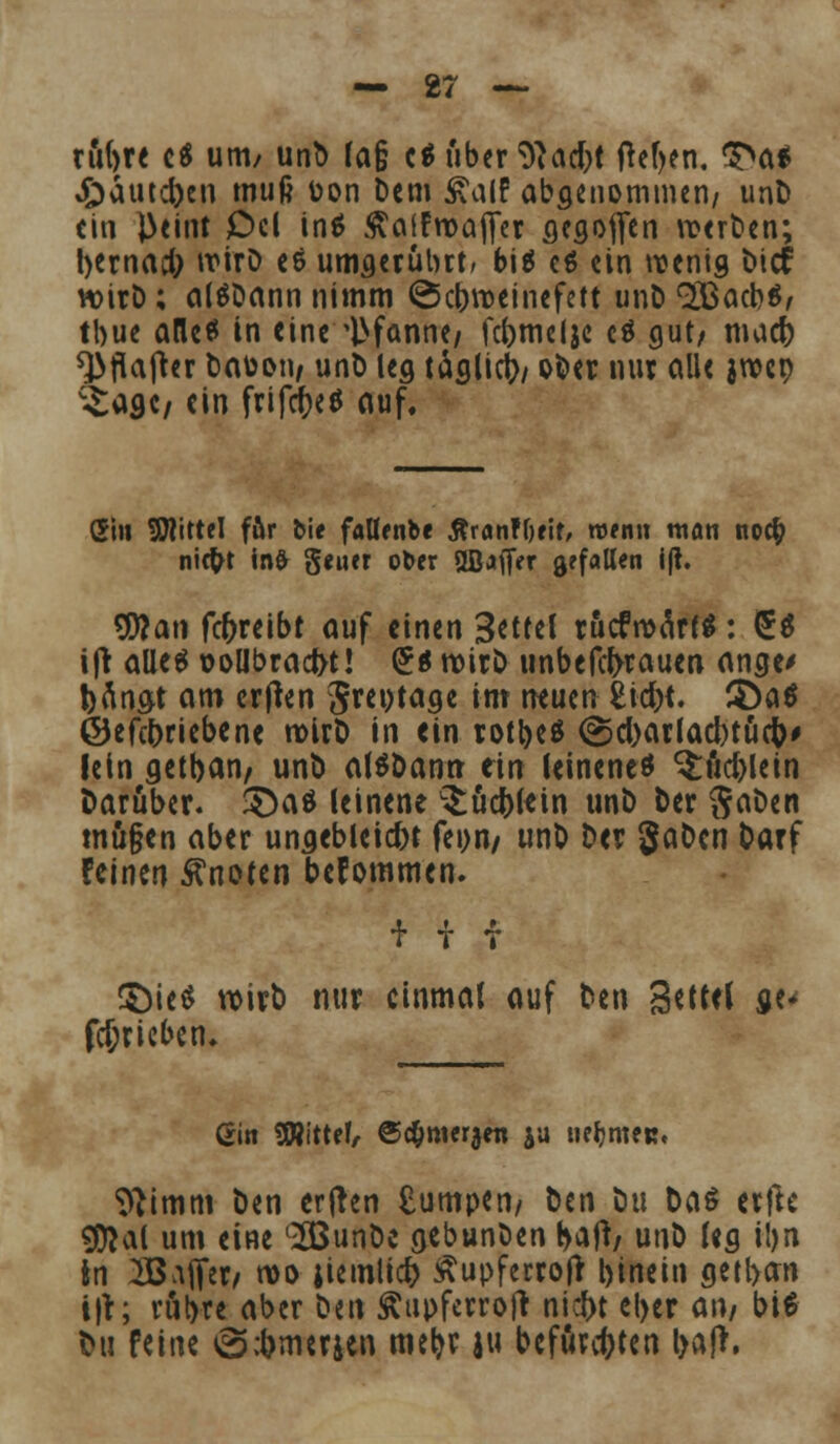 rubre c$ um/ unD (a§ c$ über *ft<\d)t Oef>en. $>a* £)äutd)en muß toon Dem ÄalF abgenommen/ unD (in l>eint Od inö ftaifroaffer flegoffen veerDen; bernad; wirD es umgerührt/ bis es ein wenig bief wirD; alSDann nimm ©ebroeinefett unD QSBacbS, tbue alles in eine Pfanne/ febmelje cS gut/ mad) *}>flafter Daüon, unD leg täglich oDer nur alle jtver; ^aöc/ ein frifcbeS auf. Si» SHittel fftr bie falfenbe ßranFOrif, wenn man no# ni$t infr geiier ot>er 2ßaffer gefallen i|t. Wlan fcf)reibt auf einen 3*ttel rucfroärf*: £$ ifr alles t>ollbracr>t! (£s notr£> unbefefrrauen ange> bemat am ertfen Jreptage im neuen feid>t. 3)aS ©efebriebene n>UD in ein rotbeS @d)arlad)tüc&# lein getban/ unt) alSDanrr ein leinenes §:ud)lein Darüber. 3)aS leinene L£ücbl«tn unD Der SaDett tnu§en aber ungebleicht feon/ unD Der gaDen Darf feinen knoten bekommen. S)ieS voirD nur einmal auf Den 3*K<1 ge^ fd;riebem ßin SRittef, ©d&mer^en ja tie^meu. 9}tmm Den erjren £umpen, Den Du Das erjle $*al um eine c^BunDc gebunöen r>afr/ unD leg i!)n In 2B;iffer/ wo jiemlid) Äupferrofr binein getban i|r; rubre aber Den Äupfetroft niebt el>er an, bis t>ti feine tScbmcrjen mebf 1 befürchten bafr,