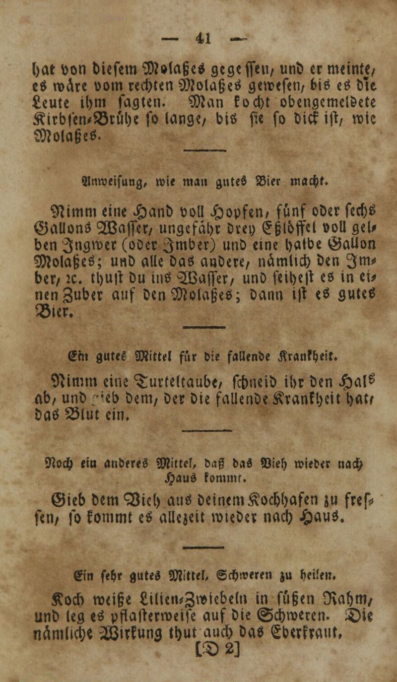 bat t>on tiefem 9)Ma§e$ gegefteii/ unD er meinte/ c$ rodrc oom rechten Sflola&eä geroefen/ 6i$ eä Die. £eute il)tn Tagten. tKan focbt obengemelöete &irbfen'23rul)e fo lange/ biö fie fo biet ify roic Sflola&e*. ainroeifung, wie man guteS Söier nia#f. 9iimm eine #anD t>oü £opfen/ fünf oDer M$ ©allonö ^Baffer/ ungefähr Drei) Grjjloffel &&U gel* ben 3«gtt>^ (oDec 3mber) unD eine batbe @aüon Stöola&eö; unD alle Das anDere/ nämücb ben 3^ ber/ ic, tl)U|t Du tnö 2ßajfer/ unD feibetf eö in ei> nenguber auf DenSftolajjeS; Dann ijt «$ gute« 23ter. <£hi gute! Wtttl für b:e fallende ßranf&eit. 9iimm eine Turteltaube/ fcbneiD ihr Den £al£ ab/ unD ;-Jeb Dem/ Der Die fallenDe^ranfbeit t>atr i)a$ 23lut ein, SRod^ ci« ättbereg SWittef, öaf bafl ©ief) roieb« nac^ #auä fomiur. @ieb DemSÖiel) auö Deinem <*odjl)afen ju frep* feti/ fo fommt e$ allezeit roteDer nacb J&auö. Sin fe&r gutes TOtel, ©cfcroeren ju f>ei(ei:, Äocf) roei§e £ilien^3wiebe(n in fü§en DSabtti/ unD leg es pflafterroeife auf Die (gebroeren. £)U nämlict;« 28irfuna tbut aueb Das £bcrfraut,