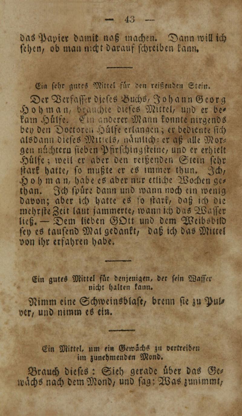 öatf Rapier bamit naj; machen. 5)ann will id> fct)cn/ ob mau wcfct Darauf fcbreiben fann. Sin fefyr gutes Mittel für btn rcißenben ©teilt, ©er 3$ erfahr Djefeö $ud)6/ 3obann®eorg £)ol)man, bu,;a)ie biefcö Mittel/ unö er De' Vam .pülfe. - crer ilftaun fonnte nivgenDS bei; Den Öoctorci. £)ülfe erlangen; er beDiente fict) alsDann Dtefeö SSftit tlö, tuUnltd): er aß alle 3J?or* gen nficbteru fteben 3>jürfcbtng|retne/ unD er eri)telt Jftülfe; weil er aber Oeu reifjenDen @tcm febr }rar? t>atte/ fo mußte er eö immer tbun. $dv $ o b m a U/ babe e$ aber nur etliche Sßocften ge* tban. 3cl) fpüre Dann unö wann nod) etn wenig Da&on; aber ict> batte eö :o fiarfy tia§ ic§ Die mebrjteS^t taut jammerte/ wann ic& baö SöJafler lieg«—©em Heben @£m unD Dem ^eiböbilD fet) eö taufenD $)?al aeDanft/ Daß icl) Das Mittel x>on il>r erfahren babe. (5in gute« Mittel ffir benjeuiaen, ber fein SÖnffer nid?t galten faun* Sftin.m eine <3cf>weit,$blafe/ brenn fte au tyüU W/ unö nimm e6 ein. Sin Mittel, um ein ®ercS#3 ju vertreiben im juneljmenben SWonb. JÖraudb Diefeö : (Sieb geraDc über Das @3e* wac&s naef) Dem^onb/ unD fag; 2$a* junimtM/