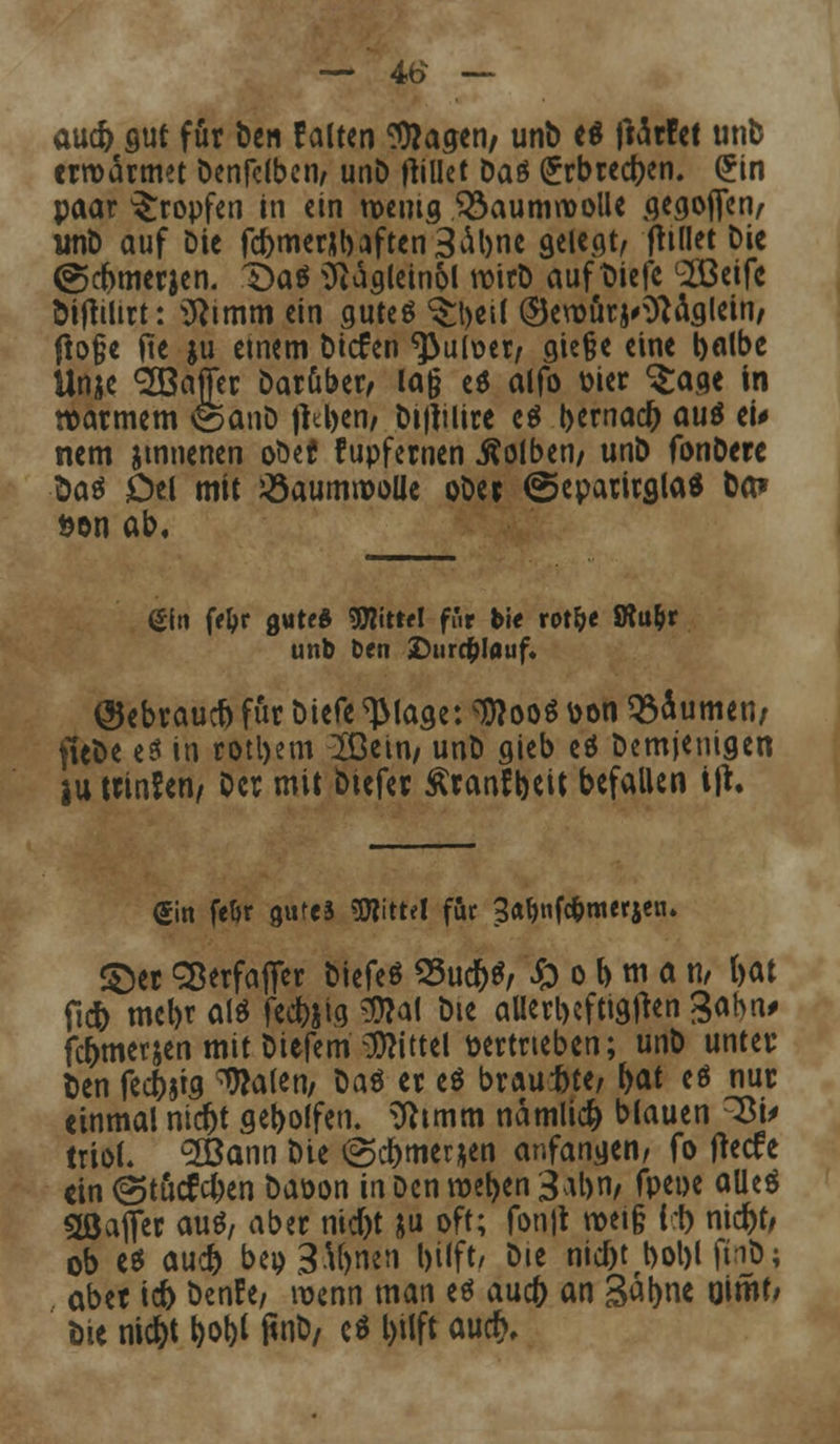 — 4fc> — au* gut für &en falten $?agen, unb es fMttet unb erwärmet Öenfcibcri/ unb jtillet Daö (Erbrecben. (5in paar tropfen in ein wenig Q^aumroolle gegojfcn, unb auf bie fcbmer*baften3abne gelegt, fhflet bie (gebmerjen. Daä Siägleinol wirb aufliefe c2Beifc Öiftilirt: 9}imm ein gutes ^t>ei( ©erourj>ftaglein, fto§e (ie ju emem btefen ^3ul\?er, gie§e eine balbe Unje 3öafer Darüber, lag t$ alfo Dier <$:age in warmem &anD fttben, btjjilire e$ b*macb au& ei* mm jtnnenen oM fupfernen Kolben, unb fonbere Das Del mit JÖaumrooUe ober @epamgla* ba? öon ab. ßiti ff^r gute* Wattl ffir Me rot&e SRu&r unb Den Durchlauf. ©ebraueb für biefe TMaae: ^ooö \>on turnen, fiebe e$ in rotl>em 2Öein, unb gieb eä Demjenigen jtu ttinfen, Der mit btefer Äranfbcit befallen ijt. €in feör guteä Mittel für 3«t>tif*metjen. ©er SBerfaffer biefeö 23ud)$, & o b m a n, bat fic& mebt aW fecbxia Wat bie allerbcftigjten Sahn* febmerjen mit biefem Mittel vertrieben; unb unter ben fecbjtg Latenz Daö er e$ brautte, bat eö nur einmal nic&t gebolfen. ^tmm namlicfc blauen 3to irtol. 2öann bie @cbmer*en anfangen/ fo jteefe «in igtutfeben baoon in Den weben 3abn, fpeoe aüeä 9ßafl*er au«, aber nid)t &u oft; fon|t roei§ ler) nicr)t, ob es aueb bep3.U)nen bilft/ bie ntc^t t>ol>l finb; aber id> benfe, wenn man e$ aueb an S^bne Oimt; bie nic&t W ftnb, c* l)ilft auet).