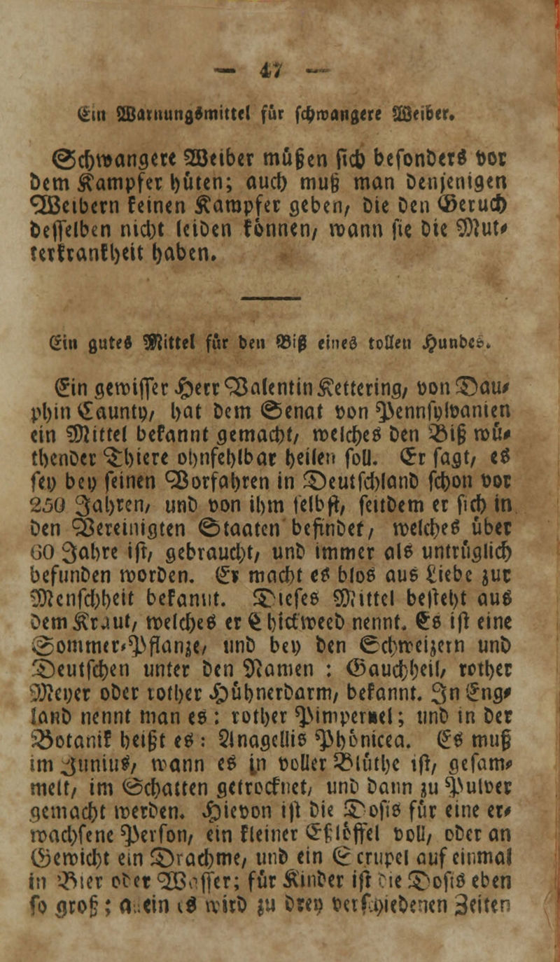 (Sin 2B<mtung*mitte( für fcfcroatigere 28<iber. @c&n>anqere 2öeiber mögen ficb befonberd t>or Dem Dampfer büten; aud> mu§ man Denjenigen Leibern feinen Dampfer geben, Die Den ©etud) Deflfelben niebt (eiDen tonnen/ wann fie Die $M' terfranfbett baben. (Ein gutes Mittel für ben Q3iß eined tollen Jpunbcsn (5in aenn(fer #ecr Valentin £etterina, Don ©au/ pl)in £auntp, bat Dem ©enat fcon ^ennfptoanien ein Mittel befannt aemaebt, roelcbeß Den 2M§ roü# tbenDer ^biere obnfeblbar beilen foll. $r fast/ e$ feo beo feinen Sßorfabren in £)eutfd)lanD febon t>or 250 3al>ren/ unD t>on ihm felbß, feitDem et ficb in Den Sereiniaten Staaten beftnbef, tt>c(c^eö übet 60 3abre ift/ gebraust, unD immer ale untriialicr) befunDen morDen. (£1 mnebt et bloß aus £iebe juc ^cnfd;t)Cit befannt. SDtefee Mittel belebt au$ DemÄuut, roelcfteö er £btctn?eeD nennt, £e ift eine igommer^flanke/ unD bei) Den ^cbrceijem unD ^eutfeben unter Den Spanien : ©aud)(?cil/ rotber 9Äei;ct oDer totber £)übnerDarm, befannt. 3n£ng# IanD nennt man es : rotber ^>ttnpern(i; unD tn Der i&otamf beifjt es: Sinascllie ^bonicea. (1$ muf im ^uniutf, wann eg tn toller &lutljc tß, sefam* melt/ im Debatten flctrecfnet, unD Dann ?u *j>utoer qemaebt merDen. #iet>on iß Die j^ofiä für eine er# n>acl>fene ^evfon, ein fleiner §£icffel Doli, oDeran (5)eroicbt em 3>acbme, unD ein (£ crupcl auf einmal in Qfyer otet SÖ^jfer; für ÄinDer ift Die ©oftß eben fo <jroj?; (Min i$ nrirO ju Drei) t>ctf.i)iebenen 3*iten