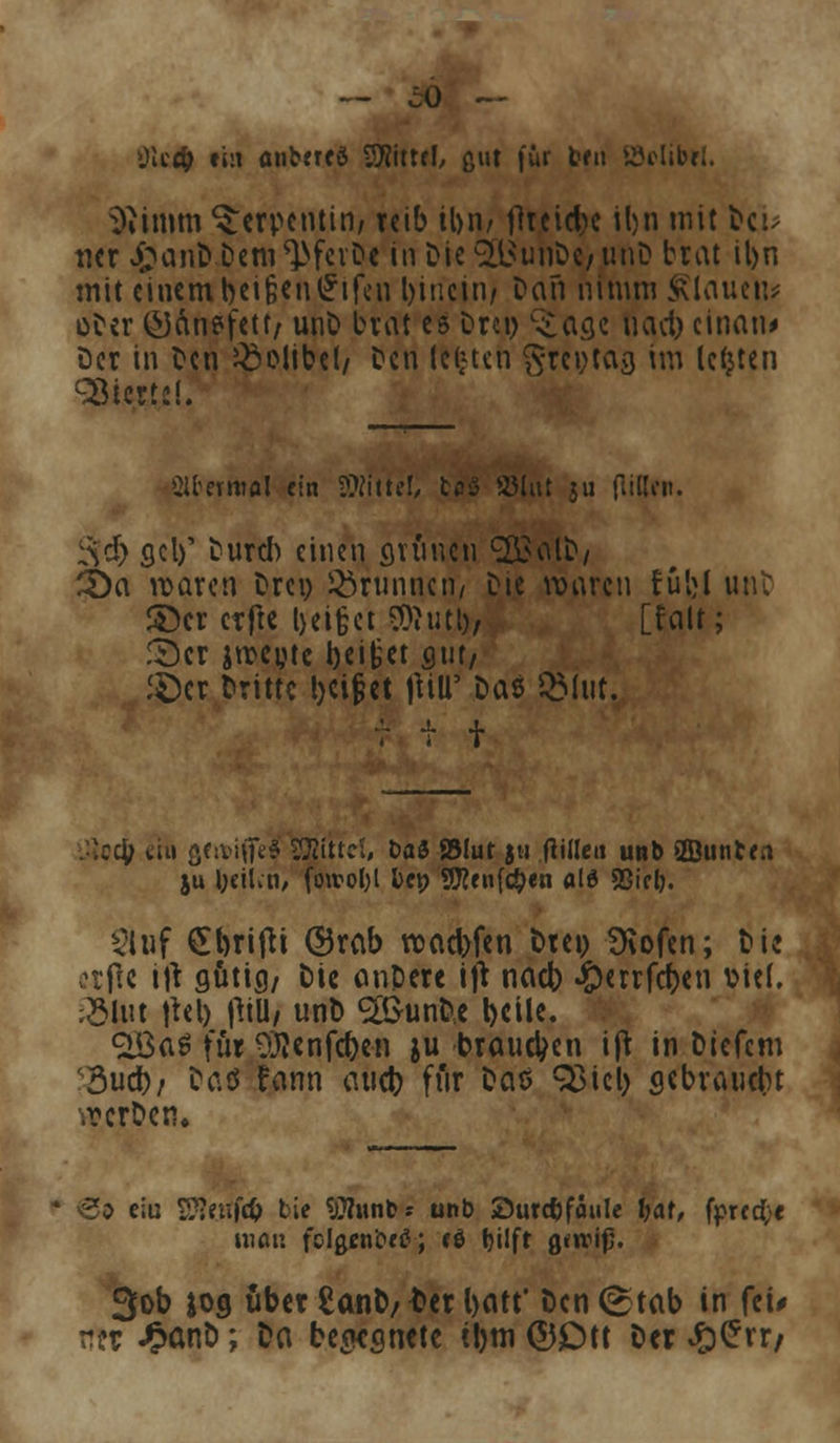 üictfc ein anbrreö -Witte!, ßut für ten S3cltbrl. Stimm Serpentin/ reib il>n/ flreicbe iljn mit bci> tier £anD Dem ^fcvDe in Die <2l$uhDe/ unD brat il>n mit einembei§en£ifcn hinein/ Dan nimm flauen* oDer ©Änefetf/ unD brat es Drei) ^age uact) cinan* Der in Den £>olibel/ Den legten grcijtag im legten Viertel! 2lter«»fl! ein Mittel/ tov Joint ju füllen. ^cr) gel)' Durch einen grauen ££alD/ 3)a waren Drei) Brunnen/ Die waren füljl unt ©er erfre l>ei§et Sftutl), [feilt; föcr jrccpte i)ei|jet sut/ £)cr Dritte tjeijjet \MW Das QMut, ■- 4. j. .^e$ ti» ßennfied ^Bittet, baS 951ut ju fülle« unb ©unten ju \)e\Un, fowol;l l>et> Sflenfc&en ald Sßicl). 21 uf Stbrifti ©rab roaebfen Dren SKofen; Die etfte itf flüticj/ Die anDere ift nacb #errfcf)en ttief. 33Utt jtet) ftill, unb ^SunD.e l>cile. <2ÖaS für Oftenfcben ju brauchen ijt in Dtefcm 3ud)/ Das fann aueb für Das Q3icl) gebrauch .rerDen. €5 eiu Wltitfd) bie SRunb« unb ©ure&fäule bat, fprcd;c man fclßenbetf; cö Ijilft gewiß. 3ob iog übet £anb/ t>cr l>att Den (Stab in fei* ntt «£ßnD; Da begegnete üjm ©Ott Der ££rr/