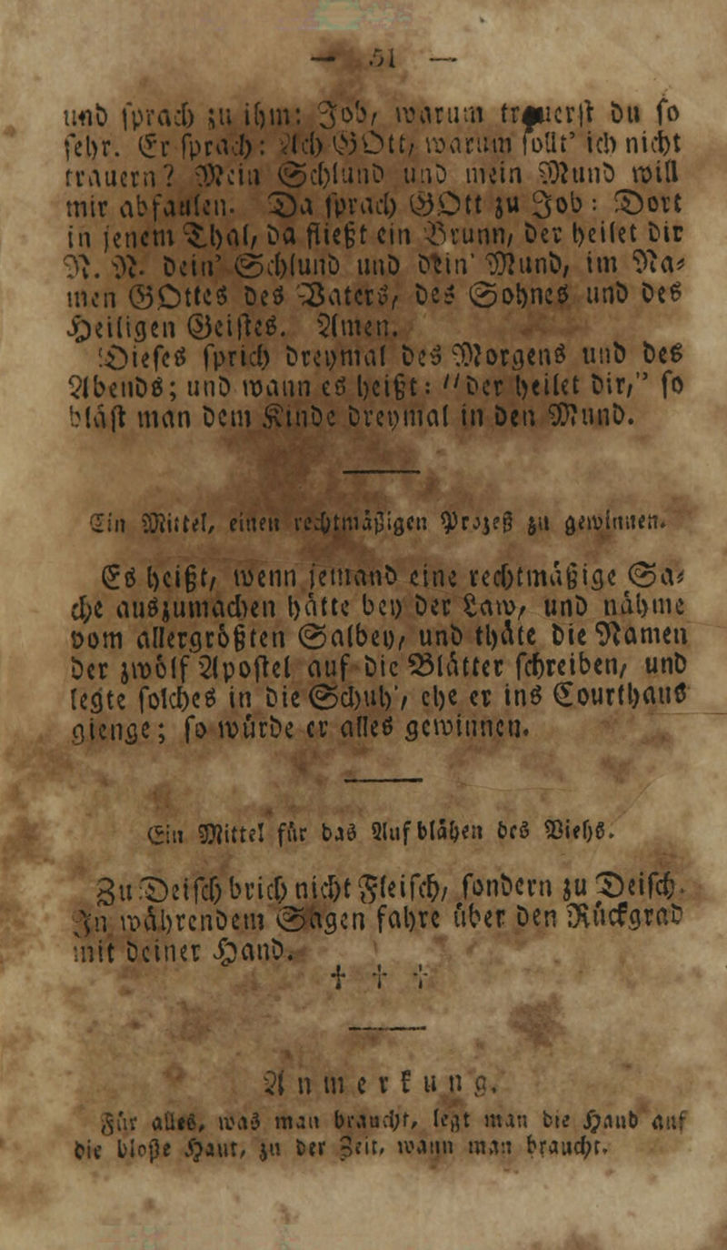 utifc fprad) ju ifjm: 3»W warum trfiicr|f Du fo fel>r. £r fprad): <Ici> §3Dttj warum rollt' ich nicbt trauern? 93?ciu @c()lunD unD mein SÄunö will mir abfaulen. £>a fpraclj ©Ott ju 3ob : ©ort in jenem ^l>al, C>a fliegt ein $rumi/ Der bellet Dir T»u ^t- Dein' (gcl)(unö unD Dtin' 3ttunD, im 'fta* men ©Ott«« Deö -SaterS, De* @obneö unD De6 JQeiligen @)ei|tc$. 5(men. -£>iefcö fprid) Dreimal De» Borgens unb Des 2lbenDö; unD mann cö beißt: Der teilet Dir/ fo bläft man Dem SvinDe Drepmal in titu 3)?miö. Sin iföiitel, eine» rechtmäßigen 9)rjje0 i« flerolmKtr. (£ä beißt, wenn jemanD eine recf)tma§iae <3a* rf;e auszumachen batte bei) Der 2an>, unD ndbme öom allergr6§ten (Salbei), unD tl)i\tc Die tarnen Der jwolf 2lpojtel auf Die Blätter ^reiben/ unD Icfltc folcbeö in Die<s$cl)ul)'/ cl>c er in$ £ourtl)au$ giencje; fo würbe er alleö gewinnen. ein Mittel f&r b*ö Qlufbla&e» 6c8 SßieljS. 3u;T)eifcf)bric&nid)tg(eifc&/ fonbern ju^eifefc. Jn wä\brcnDem @'agen fabre über Den föiicfgrab mit Deiner £anD. 21 n m e r t u n ,v'n aüeö, a\v3 man biau;i;r, (e$t nun fcte Xpnnb auf fcic liotle #aut, ja fcer Seit, tvatjn man braucht.