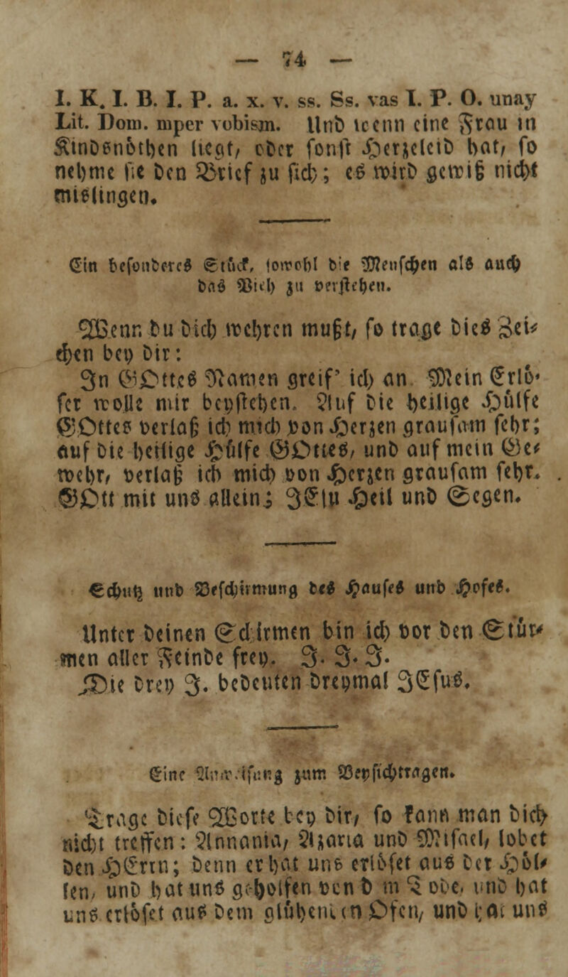 I. K. I. B. I. P. a. x. v. ss. Ss. vas I. P. O. unay Lit. Dom. mper vobisjn. UnD icenn eine $rou in &tnDen&tt)en liegt, oDer fonft Jper&elciD bot, fo mljmc fic Den SÖticf &u fiel); e$ »tob acrci§ riefet mieüngen« 9B.enr.-tu Did) meßten mu§t/ fo trage Dieö Bei* d)en bei) Dir: 3n ©£ttc$ tarnen greif' id) an ©lein €rlü« fet vcojle mir bci)jtet)cn, 2luf Die ^eilige £)ülfe ©ötte? t>crlo§ id) mid) #on £erjen graufam fel>r; auf Die heilige £u(fe ©£me$, unD auf mein ®e* tvebr, \>erla§ ich mid) oon J&erjen graufam fet)t. ©Ott mit untf.aBttn; 3.gtu £cil unD (gegen. €$uQ tmt S3ffd)«mun0 br$ Jpöufe* unb ..fcefrt. Unter Deinen (£d irmen bin id) toor Den Stur* men aller ftetnDe frei). 3- 3- 3- JDie Drei) 3. beDeuten Dreimal 3£N« *£ragc Diefe £Bortt bep Dir/ fo fann man bicl> niebt treffen: Slnnania/ $»jana unD S07ifael# lobet