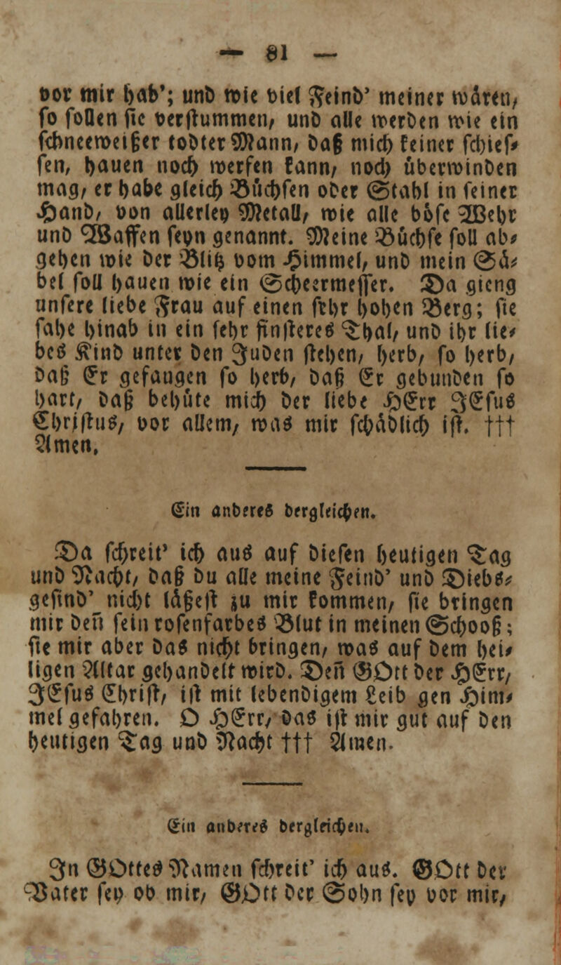 t>or mir bob'; unD wie biel $ein&' meiner wären, fo Jollen fic uerjtummen, unD olle werDen wie ein fcbneewei§er toDter$?onn, Do§ mieb feiner fcbicfV fen, ijauen nod) werfen fann, nod> überwinDen mag, er I>abc gleicfc iöuebfen ober @tabl in feiner JÖanD/ üon allerlei Metall/ wie olle bofe 2ßebr unD ^Soffen feun genannt, kleine Q3ucDfe foü ob* geben wie Der 2Mi(j bom Fimmel, unD mein <2>& bei foll bauen wie ein (gebeermefier. $)a gieng unfere liebe $rau auf einen ftl>r l>oben $erg; fte falje l>inab in ein fet>t ftn|tereä <£bal/ unD ibr lie< beö £tnb unter Den 3uDen tfeben, berb, fo l>erb/ Do§ £r gefaugen fo l>crt>/ Daf? (£r gebunDen fo bort, Dag bebute midb Der liebe Jo£rr SSfii« Sbrjflu*, bor allem, rvat mir fc(?äDlicb ijt. ftt Slmen, (Sin anbercS bergleicfefn. £>a fdjreit' icfr auö auf Diefen beutigen ^ag un\) Sftacfrt, Do§ Du oüe meine JeinD' unD £)iebs* gefmD' nid)t la§e)t ju mir fommen, fie bringen mir Den fein rofenfarbeS 3Mur in meinen @cboo§; fte mir ober Das nicf)t bringen, voa$ auf Dem bei* ligen Elitär gebanDelt wirD. S)en ®Drt Der £(£rr, 3£fä £bri|r, irt mit lebenDigem ßeib gen ftinu mel gefallen. D ££rr, Das i|t mir gut auf Den beutigen ^og unD 9}ad>t ftt 5imen. Sin anbtrri berglric^cit« 3n ©Orte* Tanten febreit' icf) au*. ©Ott Dev ^ater fep ob mir, ©Ott Der @obn fep oor mir/