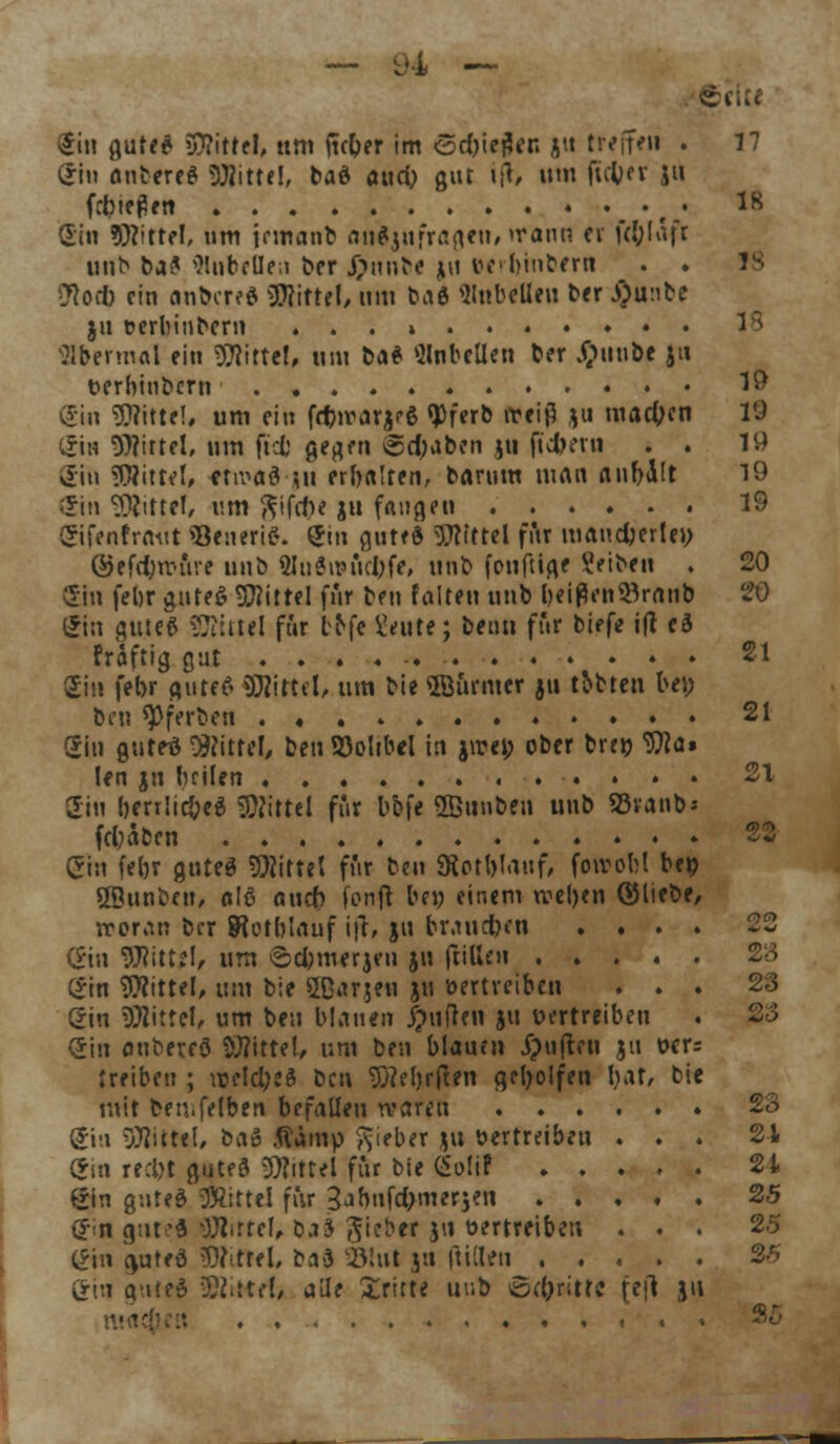 ein andres «Witte!, baS aud; gut ifr, um ftctyer ju fließen • ,.' 1S Sin Mittel, um jnnanb anzufragen, wann et fcl;fafr unb ba^ Rubellen ber J)nnbe ju eerbinbern . . J8 2Ro* ein antares Mittel, um ta6 Rubellen ber J)u:ibe ju cerbinbern ...» 1 s übermal ein SJNttel, ntti baS anbellen Der Sjuubt ju t>erbtubcrti 19 Sin «Mittel, um ein fd)trarjrS <J)ferb iteiß ju machen 19 gl« Mittel, um ftcb gegen Schaben ju (tdberu . . 19 Cin Mittel, etwas ju erbalten, barum man aubÜt 19 Sin Mittel, um gif<t)< ju fangen 19 ©fenfrnüt SJeneriS. <Jin guteS Mittel für maud)erle>; @efd;wure unb 8Iu«tt»ud)fe, unb (onftige Reiben . 20 2iu febr guteS Mittel für ben falten unb beiflen^ranb 20 gin gute6 Mittel für l^fe Üeute; beim für biefe ift eä triftig gut . . . « 21 Im febr gutes SWittel, um bie ©urnter ju rtbten bei; ben qDferben 21 Sin gutes Mittel, ben S3oItbel in jwet; ober bretj Wa» len jn luilen 21 gin bertlicbeS Mittel für bbfe ©unben unb 55vanb- fd;äben 22 (Jin febr gutes bittet für ben «Hotl)lanf, fowobl bei? 28unbeu, alS a\\d) fonft bei; einem wel)en ©liebe, woran ber SRotblauf i|r, jn braueben .... 22 (£in Mittel, um ©d;merjcn ju frillen (*in Mittel, um bie QQarjtn ju vertreiben ... 23 gin Mittel, um ben blauen Ruften ju uertreiben . 23 (Sin anbereS Mittel, um ben blauen £?u(ccn ju t>cr= treiben ; weld;e$ ben $}?el)r(ien geholfen bat, bie mit ben.felben befallen waren 23 C?m Mittel, baö fiämp lieber ju »ertreiben ... 21 (Sin recljt guteS Mittel für bie (Solif 21 gin gnteS Mittel für 3jbnfd;merjen 25 $n gute« OJlrref, öj3 Siebet ju oertreiben ... 25 (*in guteö Stiftet ba3 Slul ju fiillen 25 Sin gutes SföiKff, alle dritte uub 8d;r;ttc (eft J'1 i , • . . 25