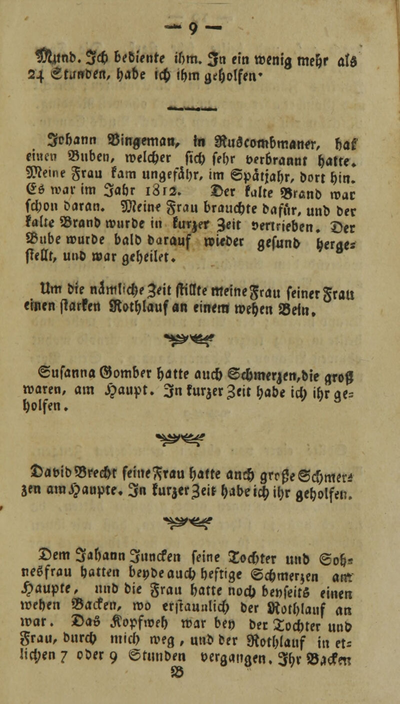 — 9- #titnb. 5$ bediente ihm. $n ein wenig me&r aU 24 ^torrben, fyabe tct> tbm geholfen* 3ü6ann SSingeman, in Sftu3combm«n*r, bat einen »üben, welcher ficC> feljr öerbrannf f>atte. Steine grau fam ungefähr, im ©pdiia^r, bort bin. £6 war im 3fa6r i3r2. ©er falte fcranb roac fclwn baran. Steine grau brauste baffir, unb ber falte 93ranb würbe in furjer ßeit Vertrieben, ©er Sßube würbe balb barauf wieber gefunb berge* (teffr, unb war gef)eilet. Um bie näml'^e^eit jtiateffleinegrau feiner grau einen ftarfen SHotfjlaitf an einem wejjen Seto, <£ufanna ©omber r>atre auc& 6djmerjen,bie groß waren, am £aupt. 3n furjer^eit tjabe id) tyx ge= Rolfen. £at>ib93red>r feinegrau r>aftc an# grcgeSdjme« Sen ara^aupte. 3n furjer^eit dabeic&tyr geholfen. Dem S«bann Sfuncfen feine Zoster unb 606» neSfrau batten bepbe au# beftige @#mer$en airr Raupte, unb bie grau batte noefc benfeitS einen weben SBacfen, reo erftaunlid; ber SRotblanf an war. £>aö Äopfwefr war bei? ber Softer unb grau, burefc mid) weg , unb ber SÄot&lauf in et« !id;en 7 ober 9 ©tunben »ergangen. 3tyr »jefrn SB