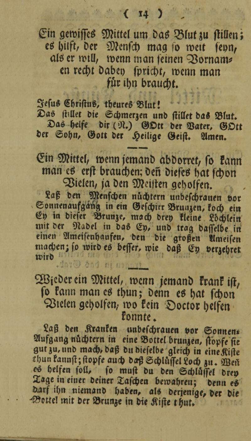 gm geroiffeS bitter um tiat 2Muf ju ftinen; es Ijtift, Der SWenfd) mag fo roett |epn, aß er wtü, wenn man (einen 2$ornam* cn reetyt Dabei) fpriebt, menn man für il)n brauet. 3«fu$ <5&ri(tug, teures «Blut» SDa$ (iiüet Die ©cfcmerjen unb (littet ba« SBfut» £a* fcelfe bir('Jt) ©Ott ber «Bater, ©Ott Der ©obn, ®o« ber ^eilige 0ei(t. 2lmen. £in bitter, menn (emanb abborret, fo Fann man c$ erfr braueben; Den Dtefe^ bat fd>on fielen, \a Den feilten gebogen. Sag ben SjRenfcfcen nüchtern unbefc&rauen tot Sonnenaufgang in ein ©efefarr »runjen, foefc ei« 6» in biefer SÖrnnje, raarf) bret) Heine ?5#leitt mit t»er «ftubel in t*a& (*», unb trag baffelbe in einen 2Imetfenbaufen, ben bie großen Wmeifen marfjen; fo wirb eö befier, rpie ba$ (*n öeaebret teirb SIBicDer ein bittet, mm jemanb FranFi(l, fo Fann man es tbun; Denn es t>at febon Stelen geholfen,« wo fein Ooctor Reifen formte» Sag ben Äranfen unbefeforauen »or ©omten* Aufgang nüchtern in eine S3ottel brunjen, (topfe fte gutju, unb ma#,bag bubiefelbe gleich in eineßifte tbunfann|l; (topfe au$ bffßSc&luflTelgocfc |u. fflert e* belfen fou*, fo mu(t bu ben 6d)lujfel brei) 2age in einer beiner £afcben beroa&reu; beim e* fcarf ifjn utemanb fcaben, als berjenige, ber bie Zettel mit ber »runje in bie Äi(!e tt)ut»