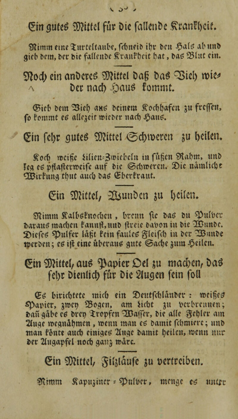 £in$ute$ Wlitttl für Die fallende .^ranfbeif. 9liram eine^itrtcftaube,fctnei5 it)v ben $als ab und gieb beut, ber bic faltende ßranfbeit bat, ba$ SBlut ein. Sftod; ein anDercS Mittel Da§ Das SSiel) wie* a Der nad) £>au$ fommt. ©teb beut 23tel) aus beinern tfod^afcit ju frefleu, fo fcmimt ce allezeit wieder nad) £aui?. £in fcl>c gutes Mittel ©c&wercn $u feilen. Äocft weiße iUiett-3»«fecfn in fußen SKabm, tmb fefl ee pflaflevwcife auf bic ©djwerc«. £>ic ndmlicbe dbirfuna ttjut aueb das (Eberfraut. (Ein Mittel/ 2bunDcn ju (eilen. Stimm Äaltefttocbcit, brenn ftc bas du spulöer daraus madjen fanntf.und fteew batoon in bie 2Bunde. %)itft$ «Pulfer laßt fein faule« gleifd) tu ber 3uube tperbeu; eß i|t eine überaus oute @adje jum feilen. ©n Wittel, aui Rapier Del ;u machen, Daö fel>r Dienlid) für Die klugen fein foll (Es birid)tctc mid) ein Seutfcbjanbcr : weißes? ^Papier, jwet) 93ogen, am iiebt ju derbrennen; fcaiigabec* dren tropfen 3Baffcr, bie ade geiler am 2utoc wegnahmen, wenn mau es bamit febmiere; unb man fönte aud) einiges 2iitgc bamit feilen, wenn nur ber Augapfel nod) ganj mdre. (Ein Mittel/ Siljläufe in vertreiben. «Kimm Äapujincr - spnlder, menge es untsv