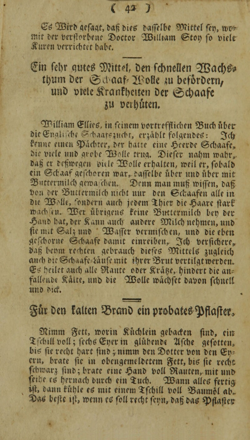 ß& 3Birb qcfaaf, ba^ bies ^af^e^^c Wittef fen, wc» mit Der betforbcue Soctor QDBilliam ©tot) fb Diele Auren Derriebtet habe. (£fa febr qweS SDHttef, Den febneflen 2Bacb& tl)um Der ©d»aaf*2i?oH< ju beforDern, unD »teleÄranfbeifcn Der £>cbaafe ju »eisten. William (JFflee*, in feinem DorrreffCtcben 93udi über &if<£ngli ■'.-(>« •• taar^jintr, erjagt fofgtnfttä: 3d) ftnne einen sp'dcfiter, Der hatte eine beerte @cbaafc, sie »tele unD aroDe IBöä» ttttfl. Siefer ual)m rcabr. Daß er trferceani Diele SBolle erhalten, weil er, fobalb ein @d?aaf aefrberen war, raffelbe über unD über mit 23uttevmild) geroa dun, 3)enn man muß Kiffen, paß Don per 23tutermilcb utrbt nur Ben ©rbaafen alle in Die 333Mle, 'onbevn aurb jewm 1b,iet Die JFJaare Jtart ttacbjen. 3£et übrigens feine SSuttermilcb bet) Der •£anb bat, Der Äann audy aubere 5D?üd) nehmen, unD flemit©aUuirt ' QBaflcr Dcrmtfdnn, unD bieebeu jjef&orne ©cfowfe Damit einreiben, 2>d) Derficbere, Daf? betnu rechten aebraud) Dienet 93?ittel6 jugleid) and) bi? ©dwafc=iaufe mit i!jrer SSrut »er tilgt »erben. 1&4 heilet and) alle SKaute ooer £rd$e, t)inDcrt bic an- fallend £alte, un& bie 3Bollc roaebfet Davon fd)nelt nno <>icf. gur Den falten $8rcmD ein probates $fla(fer, Stimm gett, worin £ftd)lein gebacten ftnb, ein Sfdulluoll; fcd)£ (Sner in glfthenftc 2lfcbe cjefotten, bis fte reebt bart ftnb; nimm Den Softer Don Den €p- ern, brate fte in obcugemclDetcm gett, big fie vedit febaarj ftnb; brate etue £anD Doli «Hauten, mit unb fetfe es Ijernaet) Durch ein $ud). SBanu alles fertig i|t, Dann titftle es mit einem Sfrbifl Doli SJaiimM alv 3>»6 bejft ifr mim es foll redjt fwn, Dafj Das spflajlc»;