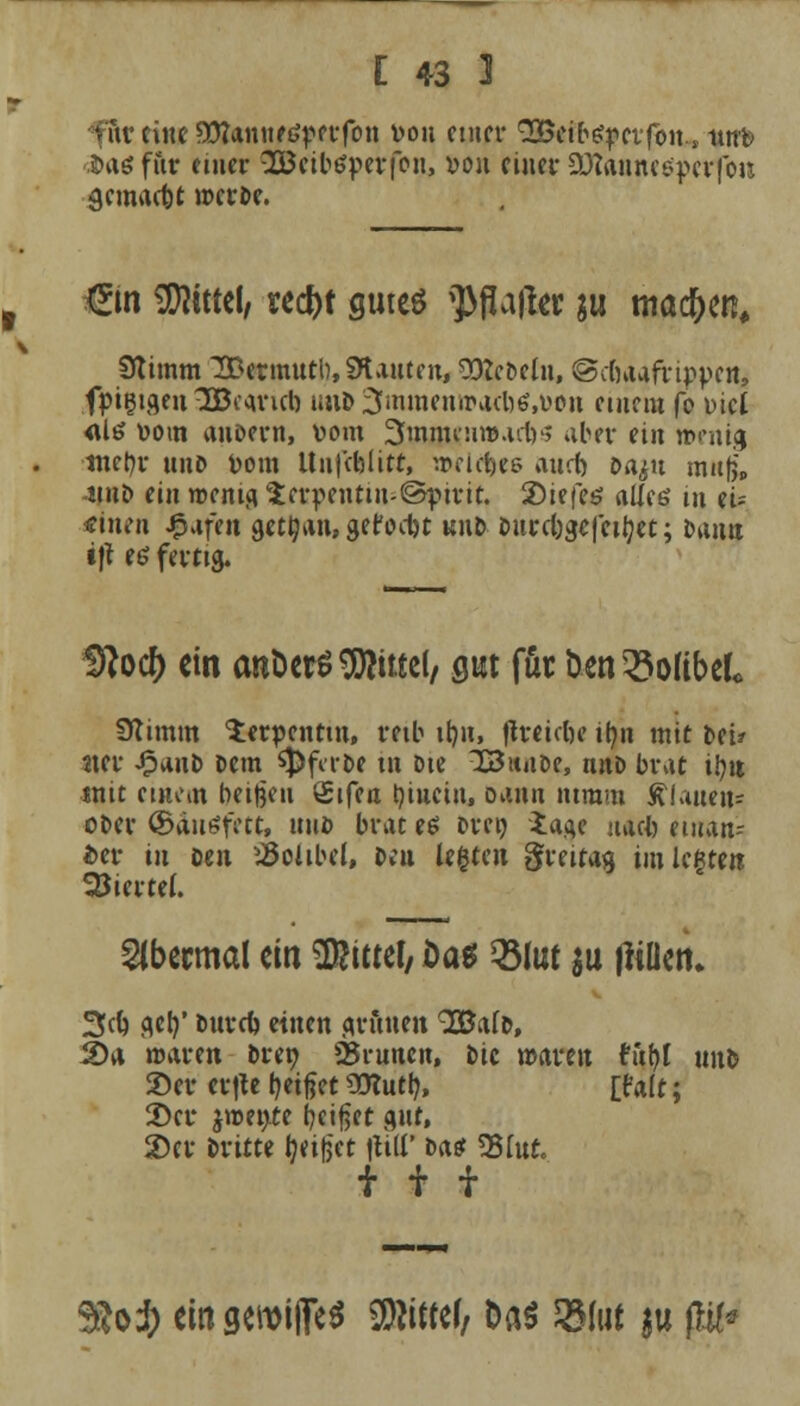 fftr eine SOfamtftfpcrfon von einer (2Beifr$pcifon.1 ittrb J»aö für etuer 28eib£perfon, »oh einer Söfouinesperfon ^emaebt meroe. (Em Mittel, red)t gutes ^ßajkr ju tnac&en, Stimm IBetmutb, Stauten, 93?ebeln, ©cbaafrippen, fpigigen 3Bo<uucb un& 3mmenw>a<bö,t>en einem fo fiel <Uö »om auoern, vom 3mnu.n»ai1.v> aber (in »entg tnet)r unD vom Unfcblitr, »eldjee aurft oa^u raufe, iihD ein wenig v£er»enttn-©pirit. 2)iefe$ alles in eu «inen igtafen gctljan, gefoebt unD Durebgcfeityet; bann •ft es fertig. 9?ocf> ein antierS Mittel/ gut für &en£>oHbek Stimm Serpentin, reib ib,n, jjfwteb« ib,n mit frei* 2ter JpunD Dem $)fcrbe in Die 33»»tDe, nnD brat ibu mit einem betten Sifen tjiuein, Dann nimm flauen* ober ©dutffetc, miD brat e$ Drei) iage naefc einan- der in Den $olibel, Deu legten greitag im legten Viertel. übermal ein Mittel, £>a* QMut $u tfiüen* 3cb flcb,' Durcb einen grünen 9Ba(D, 2>a waren Dretj» 25mncn, Die mvm h'ibl unD £>er er|U beißet SCRutl?, £falt; 2)cr jroente beißet gut, 2)er Dritte tjtifct \\HV bast ?35fut. iif 9&o$ ein gcwijfe* Sfötttfr Das 2Mut $u p