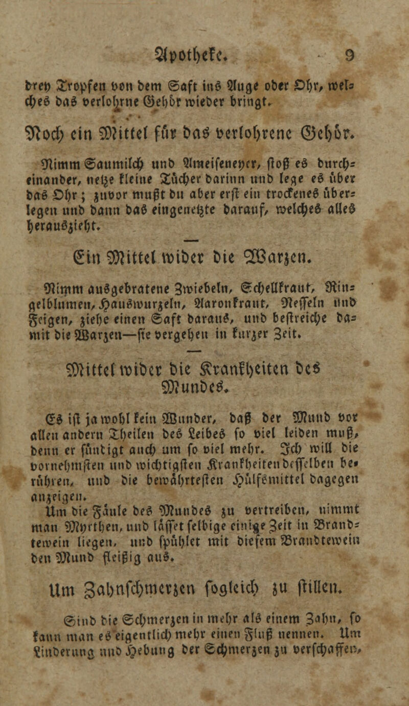 bxet) tropfen bcti bem ©aft mö 3luge ober £>b>, xctU ctyeö t>n$ »erlogne (2>et)br lieber bringt» 9}od; ein 9DMtte( fi'u? fca$ t>cr(of>rcnc @3e()or. «Nimm ©aumildjj unb Qlraeifenencr, floß eö buref;* «inanber, nelje Fleine £üdjer barinn unb lege e$ über baö £>l)r; jueor mußt bu aber erft ein trodfeneö uber= legen unb bann baö eingetiefte barauf, welches alles fyerauöjiebt. (£in Mittel wtt>cr t>ie ££araen. 9Kmm aufgebratene 3rciebeln, ©d;ellFrauf, Sftitu gelblumen, #auänntrjelu, 3larouFraut> ^effeln unb geigen, jiebe einen ©aft barau£, unb befireietye ba= Wtt bie Sßjarjen—ft'e »ergeben in fttrjer Seit. bittet »tfreis bie Ärcmfljeitcn Ut 5£Rtm5c$. <?$ ijl jarcoblFein sffiunber, ba0 ber SDtonb »or allen anbern feilen beß Setbed fo öiel leiben mug, beim er fimtigt aixd) um fo Diel rnebr. %d) rcill bie bovnebmjten unb voicl)tig{ten ÄranFbeiteubeffelben be» rubren, uub bie benjabrteften #ulf$mittel bagegen anjfi^eu. Um biegaule beS «Olunbe* gn tmtreiben, nimmt mau SJfort&en, m\^ laffetfelbige einige ^eit in SSranb* teivein liegen, uub fpüljlet mit biefem SBraubtewcin ben 3Runb fleißig auS. Um 3al)nfd)merjcn foflleicb ju ftinen. ©iub bie ©cl;merjcn in meljr alö einem 3ar)n, fo Fann man ei eigentlich mebr einen ging nennen. Um ttttberung uub #ebuug ber ©d?merjen 31» wfc&affen,