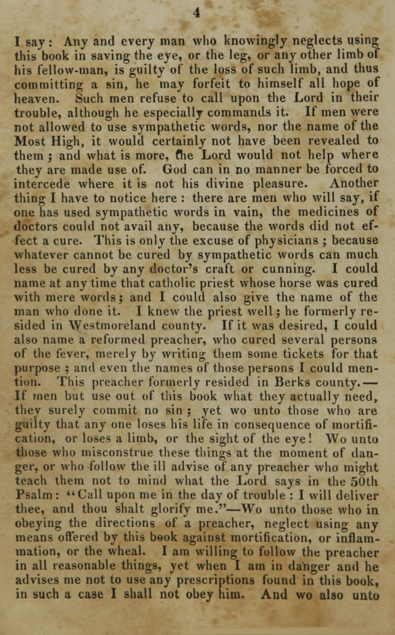 I say: Any and every man who knowingly neglects using this book in saving the eye, or the leg, or any other limb of his fellow-man, is guilty of the loss of such limb, and thus committing a sin, he may forfeit to himself all hope of heaven. Such men refuse to call upon the Lord in then- trouble, although he especially commands it. If men were not allowed to use sympathetic words, nor the name of the Most High, it would certainly not have been revealed to them ; and what is more, fhe Lord would not help where they are made use of. God can in no manner be forced to intercede where it is not his divine pleasure. Another thing I have to notice here : there are men who will say, if one has used sympathetic words in vain, the medicines of doctors could not avail any, because the words did not ef- fect a cure. This is only the excuse of physicians ; because whatever cannot be cured by sympathetic words can much less be cured by any doctor's craft or cunning. I could name at any time that catholic priest whose horse was cured with mere words; and I could also give the name of the man who done it. I knew the priest well; he formerly re- sided in Westmoreland county. If it was desired, I could also name a reformed preacher, who cured several persons of the fever, merely by writing them some tickets for that purpose ; and even the names of those persons I could men- tion. This preacher formerly resided in Berks county.— If men but use out of this book what they actually need, they surely commit no sin ; yet wo unto those who are guilty that any one loses his life in consequence of mortifi- cation, or loses a limb, or the sight of the eye! Wo unto those who misconstrue these tilings at the moment of dan- ger, or who follow the ill advise of any preacher who might teach them not to mind what the Lord says in the 50th Psalm:  Call upon me in the day of trouble : I will deliver thee, and thou shalt glorify me.—Wo unto those who in obeying the directions of a preacher, neglect using any means offered by this book against mortification, or inflam- mation, or the wheal. I am willing to follow the preacher in all reasonable things, yet when I am in danger and he advises me not to use any prescriptions found in this book, in such a case I shall not obey him. And wo also unto