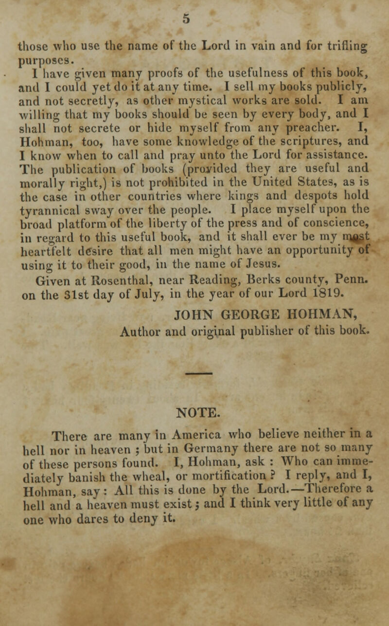 those who use the name of the Lord in vain and for trifling purposes. I have given many proofs of the usefulness of this book, and I could yet do it at any time. I sell my books publicly, and not secretly, as other mystical works are sold. I am willing that my books should be seen by every body, and I shall not secrete or hide myself from any preacher. I, Hohman, too, have some knowledge of the scriptures, and I know when to call and pray unto the Lord for assistance. The publication of books (provided they are useful and morally right,) is not prohibited in the United States, as is the case in other countries where kings and despots hold tyrannical sway over the people. I place myself upon the broad platform of the liberty of the press and of conscience, in regard to this useful book, and it shall ever be my mast heartfelt desire that all men might have an opportunity of using it to their good, in the name of Jesus. Given at Rosenthal, near Reading, Berks county, Penn. on the 31st day of July, in the year of our Lord 1819. JOHN GEORGE HOHMAN, Author and original publisher of this book. NOTE. There are many in America who believe neither in a hell nor in heaven ; but in Germany there are not so many of these persons found. I, Hohman, ask : Who can imme- diately banish the wheal, or mortification ? I reply, and I, Hohman, say: All this is done by the Lord.—Therefore a hell and a heaven must exist; and I think very little of any one who dares to deny it.