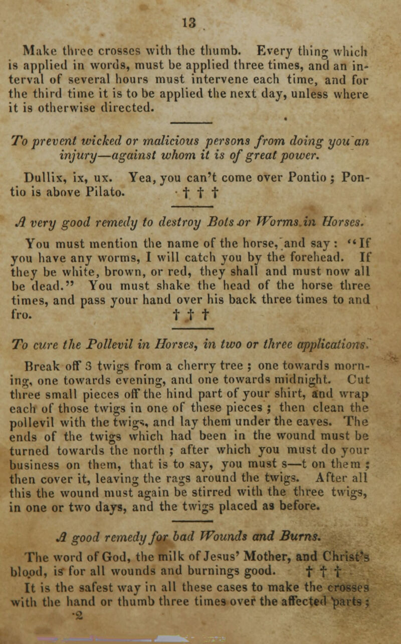 Make throe crosses with the thumb. Every thing which is applied in words, must be applied three times, and an in- terval of several hours must intervene each time, and for the third time it is to be applied the next day, unless where it is otherwise directed. To prevent wicked or malicious persons from doing you'an injury—against whom it is of great power. Dullix, ix, ux. Yea, you can't come over Pontio ; Pon- tio is above Pilato. t t t A very good remedy to destroy Bols#r Worms An Horses. You must mention the name of the horse,and say : If you have any worms, I will catch you by the forehead. If they be white, brown, or red, they shall and must now all be dead. You must shake the head of the horse three times, and pass your hand over his back three times to and fro. t f t To cure the Pollevil in Horses, in two or three applications^ Break off 3 twigs from a cherry tree ; one towards morn- ing, one towards evening, and one towards midnight. Cut three small pieces off the hind part of your shirt, and wrap each of those twigs in one of these pieces j then clean the pollevil with the twigs, and lay them under the eaves. The ends of the twigs which had been in the wound must be turned towards the north ; after which you must do your business on them, that is to say, you must s—t on them ; then cover it, leaving the rags around the twigs. After all this the wound must again be stirred with the three twigs, in one or two days, and the twigs placed as before. Ji good remedy for bad Wounds and Burns. The word of God, the milk of Jesus' Mother, and Christ's blood, is for all wounds and burnings good. t f t It is the safest way in all these cases to make the crosses with the hand or thumb three time9 over the affected parts ;