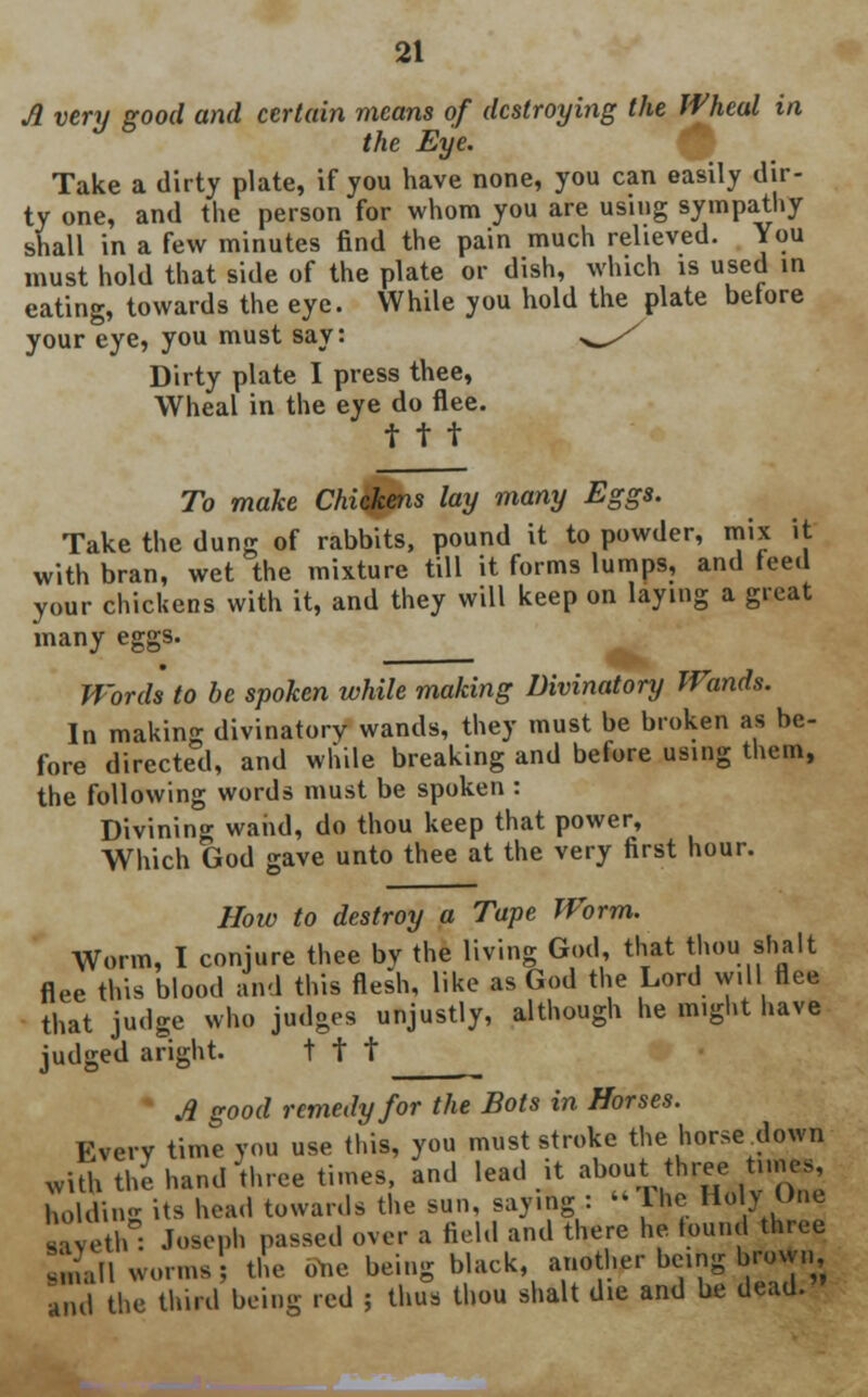 A very good and certain means of destroying the Wheal in the Eye. Take a dirty plate, if you have none, you can easily dir- ty one, and the person for whom you are using sympathy shall in a few minutes find the pain much relieved. You must hold that side of the plate or dish, which is used in eating, towards the eye. While you hold the plate betore your eye, you must say: ^/ Dirty plate I press thee, Wheal in the eye do flee, t t t To make Chickens lay many Eggs. Take the dung of rabbits, pound it to powder, mix it with bran, wet the mixture till it forms lumps, and feed your chickens with it, and they will keep on laying a great many eggs. Words to be spoken while making Divinatory Wands. In making divinatory wands, they must be broken as be- fore directed, and while breaking and before using them, the following words must be spoken : Divining waiid, do thou keep that power, Which God gave unto thee at the very first hour. How to destroy a Tape Worm. Worm, I conjure thee by the living God, that thou> shalt flee this blood and this flesh, like as God the Lord will flee that judge who judges unjustly, although he might have judged aright. t t t A good remedy for the Bots in Horses. Everv time you use this, you must stroke the horse down with the hand three times, and lead it about three.times, holding its head towards the sun, saying : » Hie Ho y line MVeth : Joseph passed over a field and there he found three Sail worms the one being black, another being brown and the third being red j thus thou shalt die and be dead.