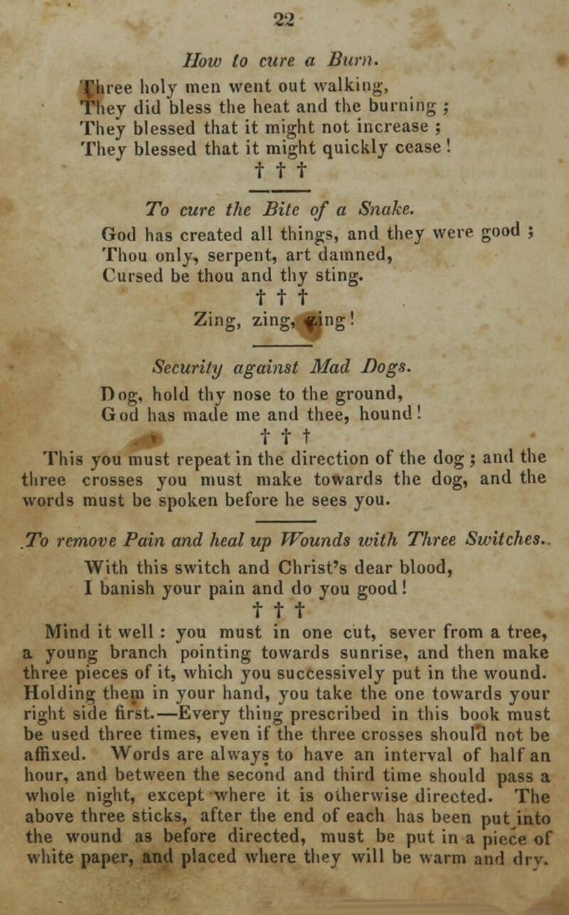 How to cure a Burn. fbree holy men went out walking, hey did bless the heat and the burning ; They blessed that it might not increase ; They blessed that it might quickly cease ! t t t To cure the Bite of a Snake. God has created all things, and they were good ; Thou only, serpent, art damned, Cursed be thou and thy sting, t t t Zing, zing, «ing ! Security against Mad Bogs. Dog, hold thy nose to the ground, God has made me and thee, hound! 4fl» t t t This you must repeat in the direction of the dog ; and the three crosses you must make towards the dog, and the words must be spoken before he sees you. To remove Pain and heal up Wounds ivith Three Switches.. With this switch and Christ's dear blood, I banish your pain and do you good! t t t Mind it well : you must in one cut, sever from a tree, a young branch pointing towards sunrise, and then make three pieces of it, which you successively put in the wound. Holding them in your hand, you take the one towards your right side first.—Every thing prescribed in this book must be used three times, even if the three crosses shoul'd not be affixed. Words are always to have an interval of half an hour, and between the second and third time should pass a whole night, except where it is otherwise directed. The above three sticks, after the end of each has been put into the wound as before directed, must be put in a piece of white paper, and placed where they will be warm and drv.