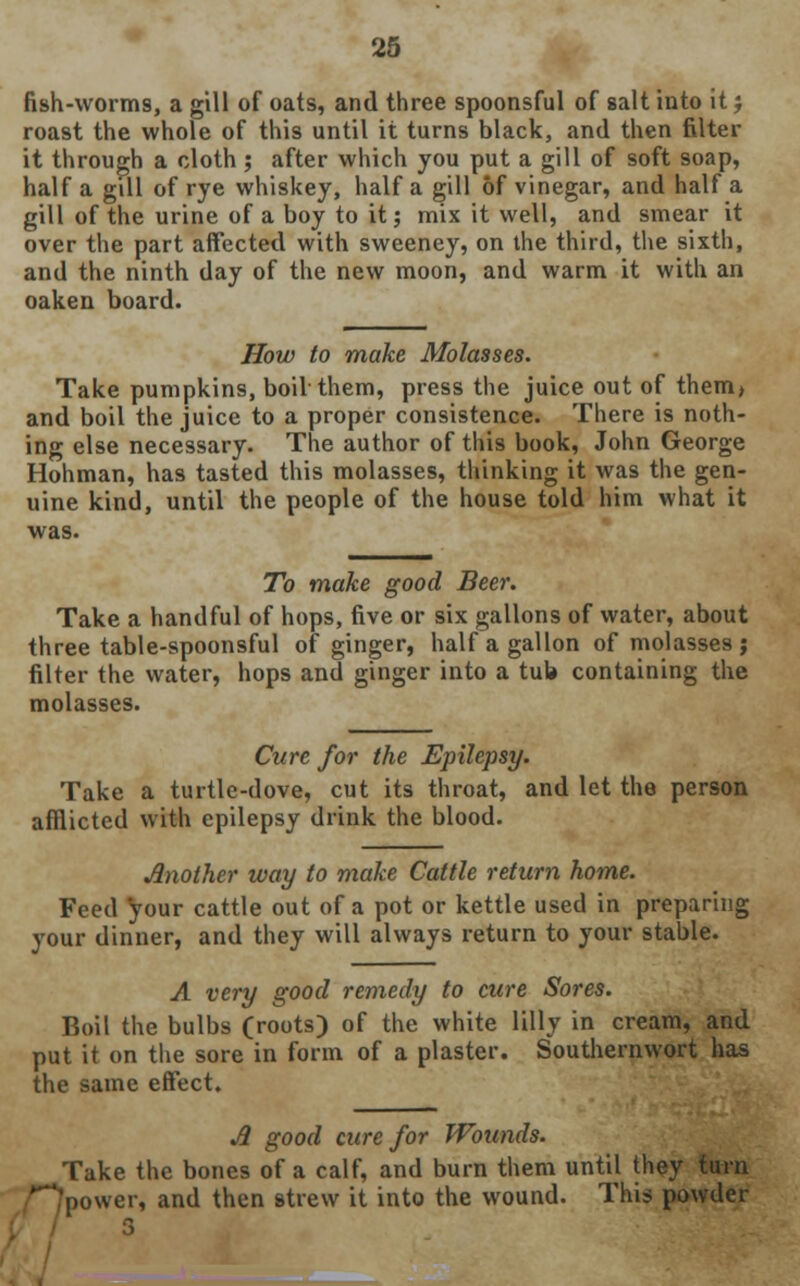 fish-worms, a gill of oats, and three spoonsful of salt into it j roast the whole of this until it turns black, and then filter it through a cloth ; after which you put a gill of soft soap, half a gdl of rye whiskey, half a gill of vinegar, and half a gill of the urine of a boy to it; mix it well, and smear it over the part affected with Sweeney, on the third, the sixth, and the ninth day of the new moon, and warm it with an oaken board. How to make Molasses. Take pumpkins, boil them, press the juice out of them, and boil the juice to a proper consistence. There is noth- ing else necessary. The author of this book, John George Hohman, has tasted this molasses, thinking it was the gen- uine kind, until the people of the house told him what it was. To make good Beer. Take a handful of hops, five or six gallons of water, about three table-spoonsful of ginger, half a gallon of molasses j filter the water, hops and ginger into a tub containing the molasses. Cure for the Epilepsy. Take a turtle-dove, cut its throat, and let the person afflicted with epilepsy drink the blood. Another way to make Cattle return home. Feed your cattle out of a pot or kettle used in preparing your dinner, and they will always return to your stable. A very good remedy to cure Sores. Boil the bulbs (roots) of the white lilly in cream, and put it on the sore in form of a plaster. Southernwort has the same effect. A good cure for Wounds. Take the bones of a calf, and burn them until they turn **'po\ver, and then strew it into the wound. This powder