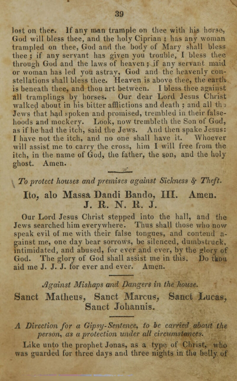 lost on thee. If any man trample on thee with his horse-, God will bless thee, and the holy Ciprian ; has any woman trampled on thee, God and the body of Mary shall bless thee ', if any servant has given you trouble, I bless thee through God and the laws of heaven; if any servant maid or woman has led you astray, God and the heavenly con- stellations shall bless thee. Heaven is above thee, the earth is beneath thee, and thou art between. I bless thee against all tramplings by horses. Our dear Lord Jesus Christ walked about in his bitter afflictions and death ; and all th.3 Jews that had spoken and promised, trembled in their false- hoods and mockery. Look, now trembleth the Son of God, as if he had the itch, said the Jews. And then spake Jesus: I have not the itch, and no one shall have it. Whoever will assist me to carry the cross, him I will free from the itch, in the name of God, the father, the son, and the holy ghost. Amen. To protect houses and premises against Sickness 8f Tlieft. Ito; alo Massa Dandi Bando, III. Amen. J. R. N. 11. J. Our Lord Jesus Christ stepped into the hall, and the Jews searched him everywhere. Thus shall those who now speak evil of me with their false tongues, and conteud a- gainst me, one day bear sorrows, be silenced, dumbstruck, intimidated, and abused, for ever and ever, by the glory of God. The glory of God shall assist me in this. Do tkou aid me J. J. J. for ever and ever. Amen. Against Mishaps and Dangers in the house. Sanct Matheus, Sanct Marcus, Sanct Lucas, Sanct Johannis. A Direction for a Gipsy-Sentence, to be carried about the person, as a protection under all circumstances. Like unto the prophet Jonas, as a type of Christ, who was guarded for three days and three nights in the belly of