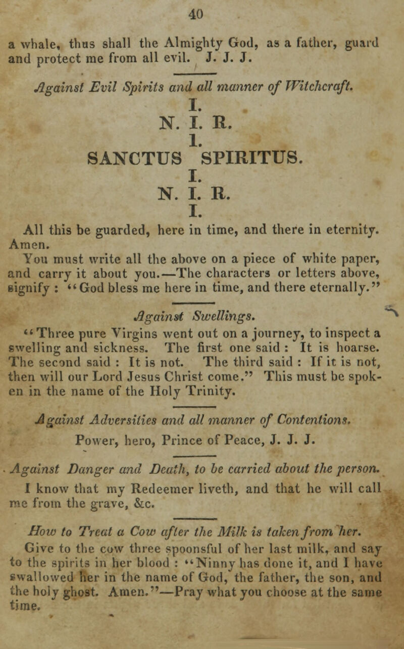 a whale, thus shall the Almighty God, as a father, guard and protect me from all evil. J. J. J. Against Evil Spirits and all manner of Witchcraft. I. N. I. R. 1. SANCTUS SPIRITUS. I. N. I. R. I. All this be guarded, here in time, and there in eternity. Amen. You must write all the above on a piece of white paper, and carry it about you.—The characters or letters above, signify : God bless me here in time, and there eternally. Against Swellings.  Three pure Virgins went out on a journey, to inspect a swelling and sickness. The first one said : It is hoarse. The second said : It is not. The third said : If it is not, then will our Lord Jesus Christ come. This must be spok- en in the name of the Holy Trinity. Against Adversities and all manner of Contentions. Power, hero, Prince of Peace, J. J. J. Against Danger and Death, to be carried about the person. I know that my Redeemer liveth, and that he will call me from the grave, &c. How to Treat a Cow after the Milk is taken from her. Give to the cow three spoonsful of her last milk, and say to the spirits in her blood : Ninny has done it, and I have swallowed her in the name of God, the father, the son, and the holy ghost. Amen.—Pray what you choose at the same time.