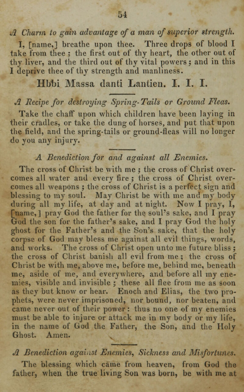 Jl Charm to gain advantage of a man of superior strength. I, [name,] breathe upon thee. Three drops of blood I take from thee ; the first out of thy heart, the other out of thy liver, and the third out of thy vital powers; and in this I deprive thee of thy strength and manliness. Hbbi Massa danti Lantien. I. I. I. A Recipe for destroying Spring- Tails or Ground Fleas. Take the chaff upon which children have been laying in their cradles, or take the dung of horses, and put that upon the field, and the spring-tails or ground-fleas will no longer do you any injury. A Benediction for and against all Enemies. The cross of Christ be with me j the cross of Christ over- comes all water and every fire ; the cross of Christ over- comes all weapons ; the cross of Christ is a perfect sign and blessing to my soul. May Christ be with me and my body during all my life, at day and at night. Now I pray, I, [name,] pray God the father for the soul's sake, and I pray God the son for the father's sake, and I pray God the holy ghost for the Father's and the Son's sake, that the holy corpse of God may bless me against all evil things, words, and works. The cross of Christ open unto me future bliss ; the cross of Christ banish all evil from me; the cross of Christ be with me, above me, before me, behind me, beneath me, aside of me, and everywhere, and before all my ene- mies, visible and invisible ; these all flee from me as soon as they but know or hear. Enoch and Elias, the two pro- phets, were never imprisoned, nor bound, nor beaten, and came never out of their power : thus no one of my enemies must be able to injure or attack me in my body or my life, in the name of God the Father, the Son, and the Holy Ghost. Amen. A Benediction against Enemies, Sickness and Misfortunes. The blessing which came from heaven, from God the father, when the true living Son was born, be with me at