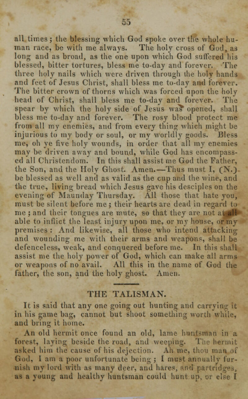 all times; the blessing which God spoke over the whole hu- man race, be with me always. The holy cross of God, as long and as broad, as the one upon which God suffered his blessed, bitter tortures, bless me to-day and forever. The three holy nails which were driven through the holy hands and feet of Jesus Christ, shall bless me to-day and forever. The bitter crown of thorns which was forced upon the holy head of Christ, shall bless me to-day and forever. The spear by which the holy side of Jesus was* opened, shall bless me to-day and forever. The rosy blood protect me from all my enemies, and from every thing which might be injurious to my body or soul, or my worldly goods. Bless me, oh ye five holy wounds, in order that all my enemies may be driven away and bound, while God has encompass- ed all Christendom. In this shall assist me God the Father, the Son, and the Holy Ghost. Amen.—Thus must I, (N.) be blessed as well and as valid as the cup and the wine, and the true, living bread which Jesus gave his desciples on the evening of Maunday Thursday. AH those that hate you, must be silent before me; their hearts are dead in regard i;> me ; and their tongues are mute, so that they are not aU# able to inflict the least injury upon me, or my house, or premises : And likewise, all those who intend attacking and wounding me with their arms and weapons, shall be defenceless, weak, and conquered before me. In this shall assist me the holy power of God, which can make all arms or weapons of no avail. All this in the name of God the father, the son, and the holy ghost. Amen. THE TALISMAN. It is said that any one going out hunting and carrying it in his game bag, cannot but shoot something worth while, and bring it home. An old hermit once found an old, lame huntsman in a forest, laying beside the road, and weeping. The hermit asked him the cause of his dejection. Ah me, thou raaq God, I am a poor unfortunate being ; I must annually fur- nish my lord with as many deer, and hares, and partridges, as a young and healthy huntsman could hunt up, or else I