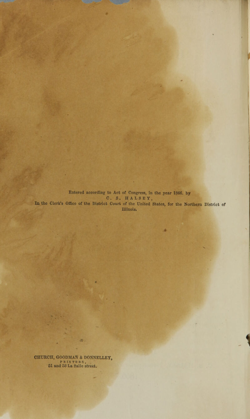 Entered according to Act of Congress, in the year 1866. by C. S. HALSEY, In the Clerk's Office of the District Court of the United States, for the Northern District of Illinois. 1 CHURCH, GOODMAN & DONNELLEY, PRINTERS, 51 and 53 La Salle street.