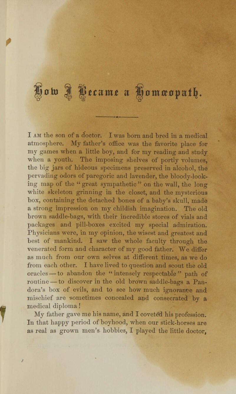 §ttnmt a: §0tnrc0pa:t^ I am the son of a doctor. I was born and bred in a medical atmosphere. My father's office was the favorite place for my games when a little boy, and for my reading and study when a youth. The imposing shelves of portly volumes, the big jars of hideous specimens preserved in alcohol, the pervading odors of paregoric and lavender, the bloody-look- ing map of the  great sympathetic  on the wall, the long white skeleton grinning in the closet, and the mysterious box, containing the detached bones of a baby's skull, made a strong impression on my childish imagination. The old brown saddle-bags, with their incredible stores of vials and packages and pill-boxes excited my special admiration. Physicians were, in my opinion, the wisest and greatest and best of mankind. I saw the whole faculty through the venerated form and character of my good father. We dhTer as much from our own selves at different times, as we do from each other. I have lived to question and scout the old oracles — to abandon the intensely respectable path of routine — to discover in the old brown saddle-bags a Pan- dora's box of evils, and to see how much ignorance and mischief are -sometimes concealed and consecrated by a medical diploma! My father gave me his name, and I coveted his profession. In that happy period of boyhood, when our stick-horses are as real as grown men's hobbies, I played the little doctor,