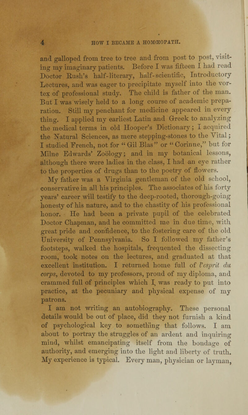 and galloped from tree to tree and from post to post, visit- ing my imaginary patients. Before I was fifteen I had read Doctor Rush's half-literary, half-scientific, Introductory Lectures, and was eager to precipitate myself into the vor- tex of professional study. The child is father of the man. Bat I was wisely held to a long course of academic prepa- ration. Still my penchant for medicine appeared in every thing. I applied my earliest Latin and Greek to analyzing the medical terms in old Hooper's Dictionary; I acquired the Natural Sciences, as mere stepping-stones to the Vital; I studied French, not for  Gil Bias or  Corinne, but for Milne Edwards' Zoology; and in my botanical lessons, although there were ladies in the class, I had an eye rather to the properties of drugs than to the poetry of flowers. My father was a Virginia gentleman of the old school, conservative in all his principles. The associates of his forty years' career will testify to the deep-rooted, thorough-going honesty of his nature, and to the chastity of his professional honor. He had been a private pupil of the celebrated Doctor Chapman, and he committed me in due time, with great pride and confidence, to the fostering care of the old University of Pennsylvania. So I followed my father's footsteps, walked the hospitals, frequented the dissecting room, took notes on the lectures, and graduated at that excellent institution. I returned home full of V esprit du corps, devoted to my professors, proud of my diploma, and crammed full of principles which I. was ready to put into practice, at the pecuniary and physical expense of my patrons. I am not writing an autobiography. These personal details would be out of place, did they not furnish a kind of psychological key to something that follows. I am about to portray the struggles of an ardent and inquiring mind, whilst emancipating itself from the bondage of authority, and emerging into the light and liberty of truth. My experience is typical. Every man, physician or layman,