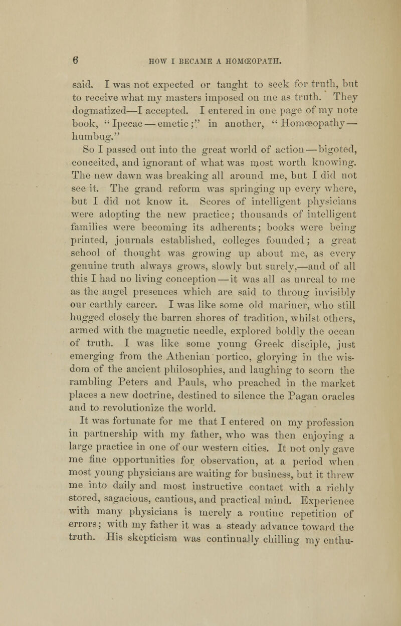 said. I was not expected or taught to seek for truth, but to receive what my masters imposed on me as truth. They dogmatized—I accepted. I entered in one page of my note book, Ipecac — emetic; in another, Homoeopathy — humbug. So I passed out into the great world of action—bigoted, conceited, and ignorant of what was most worth knowing. The new dawn was breaking all around me, but I did not see it. The grand reform was springing up every where, but I did not know it. Scores of intelligent physicians were adopting the new practice; thousands of intelligent families were becoming its adherents; books wTere being printed, journals established, colleges founded; a great school of thought was growing up about me, as every genuine truth always grows, slowly but surely,—and of all this I had no living conception — it was all as unreal to me as the angel presences which are said to throng invisibly our earthly career. I was like some old mariner, who still hugged closely the barren shores of tradition, whilst others, armed with the magnetic needle, explored boldly the ocean of truth. I was like some young Greek disciple, just emerging from the Athenian portico, glorying in the wis- dom of the ancient philosophies, and laughing to scorn the rambling Peters and Pauls, who preached in the market places a new doctrine, destined to silence the Pagan oracles and to revolutionize the world. It was fortunate for me that I entered on my profession in partnership with my father, who was then enjoying a large practice in one of our western cities. It not only gave me fine opportunities for observation, at a period when most young physicians are waiting for business, but it threw me into daily and most instructive contact with a richly stored, sagacious, cautious, and practical mind. Experience with many physicians is merely a routine repetition of errors; with my father it was a steady advance toward the truth. His skepticism was continually chilling my enthu-