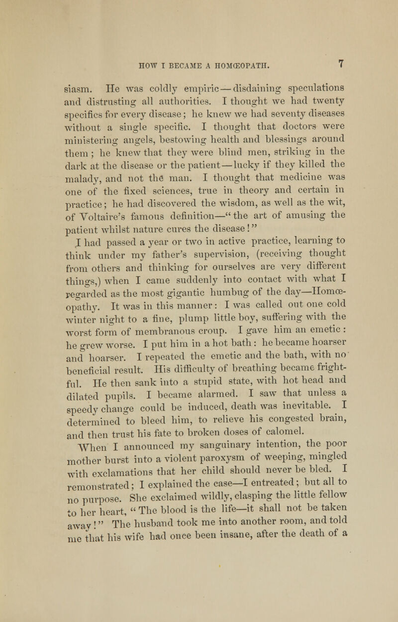 siasm. He was coldly empiric —disdaining speculations and distrusting all authorities. I thought we had twenty specifics for every disease; he knew we had seventy diseases without a single specific. I thought that doctors were ministering angels, bestowing health and blessings around them ; he knew that they were blind men, striking in the dark at the disease or the patient—lucky if they killed the malady, and not the man. I thought that medicine was one of the fixed sciences, true in theory and certain in practice; he had discovered the wisdom, as well as the wit, of Voltaire's famous definition— the art of amusing the patient whilst nature cures the disease ! .1 had passed a year or two in active practice, learning to think under my father's supervision, (receiving thought from others and thinking for ourselves are very different things,) when I came suddenly into contact with what I regarded as the most gigantic humbug of the day—Homoe- opathy. It was in this manner: I was called out one cold winter night to a fine, plump little boy, suffering with the worst form of membranous croup. I gave him an emetic : he grew worse. I put him in a hot bath : he became hoarser and hoarser. I repeated the emetic and the bath, with no beneficial result. His difficulty of breathing became fright- ful. He then sank into a stupid state, with hot head and dilated pupils. I became alarmed. I saw that unless a speedy change could be induced, death was inevitable. I determined to bleed him, to relieve his congested brain, and then trust his fate to broken doses of calomel. When I announced my sanguinary intention, the poor mother burst into a violent paroxysm of weeping, mingled with exclamations that her child should never be bled. I remonstrated; I explained the case—I entreated; but all to no purpose. She exclaimed wildly, clasping the little fellow to her heart,  The blood is the life—it shall not be taken away ! The husband took me into another room, and told me that his wife had once been insane, after the death of a