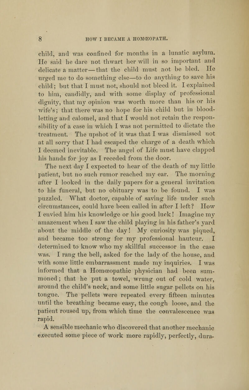 child, and was confined for months in a lunatic asylum, lie said he dare not thwart her will in so important and delicate a matter—that the child must not be bled. He urged me to do something else—to do anything to save his child; but that I must not, should not bleed it. I explained to him, candidly, and with some display of professional dignity, that my opinion was worth more than his or his wife's; that there was no hope for his child but in blood- letting and calomel, and that I would not retain the respon- sibility of a case in which I Avas not permitted to dictate the treatment. The upshot of it was that I was dismissed not at all sorry that I had escaped the charge of a death Avhieh I deemed inevitable. The angel of Life must have clapped his hands for joy as I receded from the door. The next day I expected to hear of the death of my little patient, but no such rumor reached my ear. The morning after I looked in the daily papers for a general invitation to his funeral, but no obituary was to be found. I was puzzled. What doctor, capable of saving life under such circumstances, could have been called in after I left? How I envied him his knowledge or his good luck! Imagine my amazement when I saw the child playing in his father's yard about the middle of the day! My curiosity was piqued, and became too strong for my professional hauteur. I determined to know who my skillful successor in the case was. I rang the bell, asked for the lady of the house, and with some little embarrassment made my inquiries. I was informed that a Homoeopathic physician had been sum- moned ; that he put a towel, WTung out of cold water, around the child's neck, and some little sugar pellets on his tongue. The pellets were repeated every fifteen minutes until the breathing became easy, the cough loose, and the patient roused up, from which time the convalescence was rapid. A sensible mechanic who discovered that another mechanic executed some piece of work more rapidly, perfectly, dura-