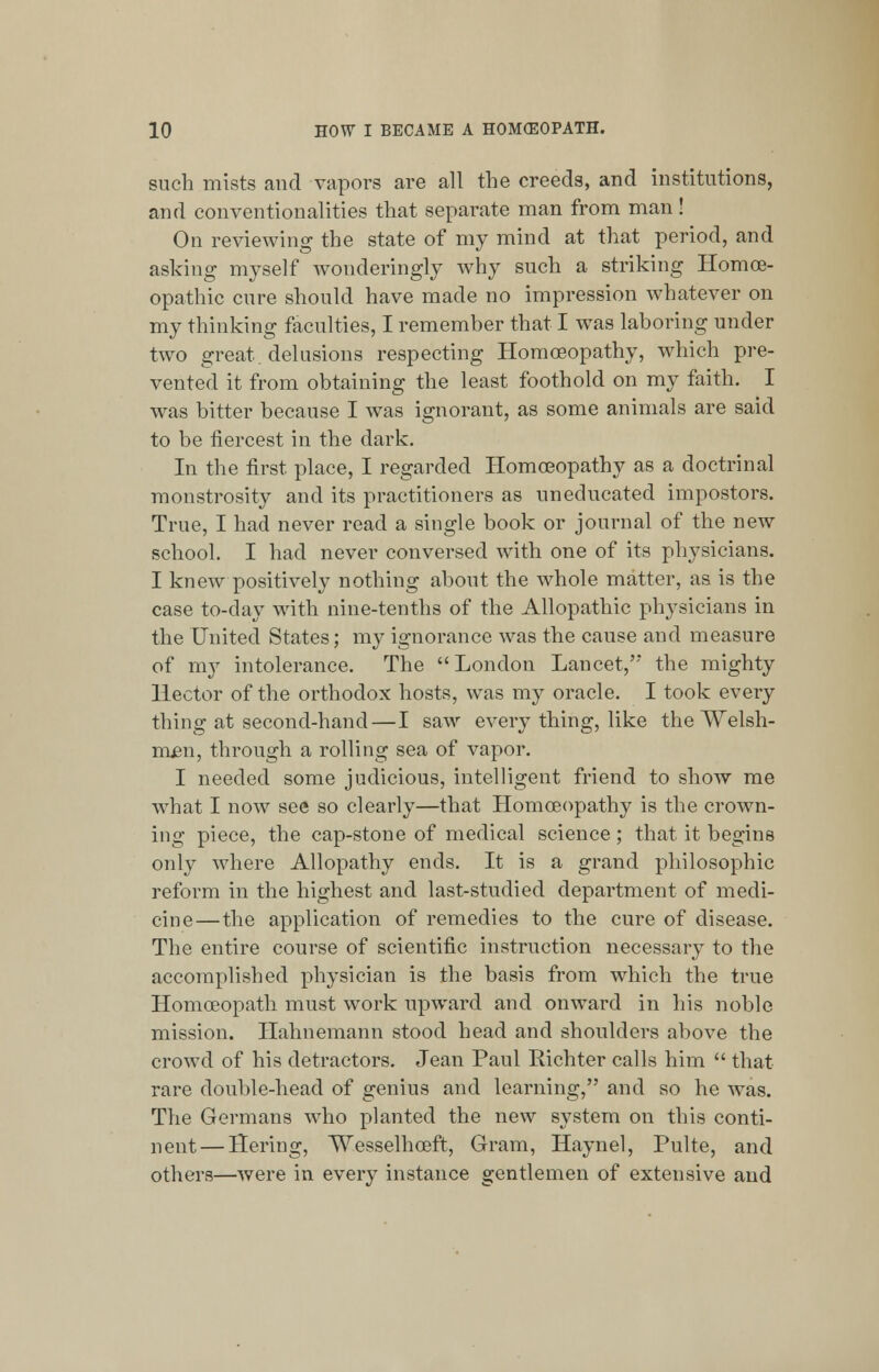 such mists and vapors are all the creeds, and institutions, and conventionalities that separate man from man! On reviewing the state of my mind at that period, and asking myself wonderingly why such a striking Homoe- opathic cure should have made no impression whatever on my thinking faculties, I remember that I was laboring under two great, delusions respecting Homoeopathy, which pre- vented it from obtaining the least foothold on my faith. I was bitter because I was ignorant, as some animals are said to be fiercest in the dark. In the first place, I regarded Homoeopathy as a doctrinal monstrosity and its practitioners as uneducated impostors. True, I had never read a single book or journal of the new school. I had never conversed with one of its physicians. I knew positively nothing about the whole matter, as is the case to-day with nine-tenths of the Allopathic physicians in the United States; my ignorance was the cause and measure of my intolerance. The London Lancet,''* the mighty Hector of the orthodox hosts, was my oracle. I took every thing at second-hand—I saw every thing, like the Welsh- men, through a rolling sea of vapor. I needed some judicious, intelligent friend to show me what I now see so clearly—that Homoeopathy is the crown- ing piece, the cap-stone of meolical science; that it begins only where Allopathy ends. It is a grand philosophic reform in the highest and last-studied department of medi- cine—the application of remedies to the cure of disease. The entire course of scientific instruction necessary to the accomplished physician is the basis from which the true Homoeopath must work upward and onward in his noble mission. Hahnemann stood head and shoulders above the crowd of his detractors. Jean Paul Richter calls him  that rare double-head of genius and learning, and so he was. The Germans who planted the new system on this conti- nent— Hering, Wesselhceft, Gram, Haynel, Pulte, and others—were in every instance gentlemen of extensive and