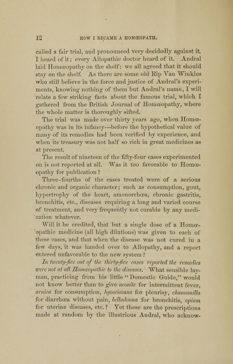 called a fair trial, and pronounced very decidedly against it I heard of it; every Allopathic doctor heard of it. Andral laid Homoeopathy on the shelf: we all agreed that it should stay on the shelf. As there are some old Kip Van Winkles who still believe in the force and justice of Andral's experi- ments, knowing nothing of them but Andral's name, I will relate a few striking facts about the famous trial, which I gathered from the British Journal of Homoeopathy, where the whole matter is thoroughly sifted. The trial was made over thirty years ago, when Homoe- opathy was in its infancy—before the hypothetical value of many of its remedies had been verified by experience, and when its treasury was not half so rich in great medicines as at present. The result of nineteen of the fifty-four cases experimented on is not reported at all. Was it too favorable to Homoe- opathy for publication ? Three-fourths of the cases treated were of a serious chronic and organic character; such as consumption, gout, hypertrophy of the heart, amenorrhcea, chronic gastritis, bronchitis, etc., diseases requiring a long and varied course of treatment, and very frequently not curable by any medi- cation whatever. Will it be credited, that but a single dose of a Homoe- opathic medicine (all high dilutions) was given to each of these cases, and that when the disease was not cured in a few clays, it was handed over to Allopathy, and a report entered unfavorable to the new system ? In twenty-jive out of the thirty-Jive cases reported the remedies were not at all Homoeopathic to the diseases. What sensible lay- man, practicing from his little  Domestic Guide, would not know better than to give aconite for intermittent fever, arnica for consumption, hyosciamus for pleurisy, chamomilla for diarrhoea without pain, belladonna for bronchitis, opium for uterine diseases, etc. ? Yet these are the prescriptions made at random by the illustrious Andral, who acknow-