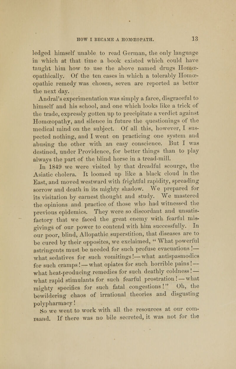 ]edged himself unable to read German, the only language ill which at that time a book existed which could have taught him how to use the above named drugs Homce- opathically. Of the ten cases in which a tolerably Homoe- opathic remedy was chosen, seven are reported as better the next day. Andral's experimentation was simply a farce, disgraceful to himself and his school, and one which looks like a trick of the trade, expressly gotten up to precipitate a verdict against Homoeopathy, and silence in future the questionings of the medical mind on the subject. Of all this, however, I sus- pected nothing, and I went on practicing one system and abusing the other with an easy conscience. But I was destined, under Providence, for better things than to play always the part of the blind horse in a tread-mill. In 1849 we were visited by that dreadful scourge, the Asiatic cholera. It loomed up like a black cloud in the East, and moved westward with frightful rapidity, spreading sorrow and death in its mighty shadow. We prepared for its visitation by earnest thought and study. We mastered the opinions and practice of those who had witnessed the previous epidemics. They were so discordant and unsatis- factory that we faced the great enemy with fearful mis- givings of our power to contend with him successfully. In our poor, blind, Allopathic superstition, that diseases are to be cured by their opposites, we exclaimed,  What powerful astringents must be needed for such profuse evacuations !— what sedatives for such vomitings!—what antispasmodics for such cramps ! — what opiates for such horrible pains ! — what heat-producing remedies for such deathly coldness! — what rapid stimulants for such fearful prostration ! —what mighty specifics for such fatal congestions! Oh, the bewildering chaos of irrational theories and disgusting polypharmacy! So we went to work with all the resources at our com- mand. If there was no bile secreted, it was not for the